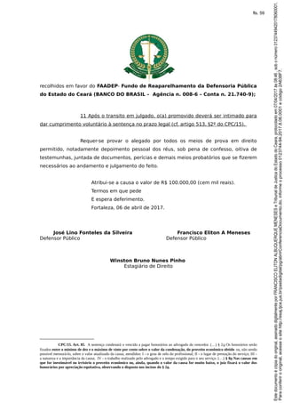 recolhidos em favor do FAADEP- Fundo de Reaparelhamento da Defensoria Pública
do Estado do Ceará (BANCO DO BRASIL – Agência n. 008-6 – Conta n. 21.740-9);
11 Após o transito em julgado, o(a) promovido deverá ser intimado para
dar cumprimento voluntário à sentença no prazo legal (cf. artigo 513, §2º do CPC/15).
Requer-se provar o alegado por todos os meios de prova em direito
permitido, notadamente depoimento pessoal dos réus, sob pena de confesso, oitiva de
testemunhas, juntada de documentos, perícias e demais meios probatórios que se fizerem
necessários ao andamento e julgamento do feito.
Atribui-se a causa o valor de R$ 100.000,00 (cem mil reais).
Termos em que pede
E espera deferimento.
Fortaleza, 06 de abril de 2017.
José Lino Fonteles da Silveira Francisco Eliton A Meneses
Defensor Público Defensor Público
Winston Bruno Nunes Pinho
Estagiário de Direito
CPC/15. Art. 85. A sentença condenará o vencido a pagar honorários ao advogado do vencedor. (…) § 2o Os honorários serão
fixados entre o mínimo de dez e o máximo de vinte por cento sobre o valor da condenação, do proveito econômico obtido ou, não sendo
possível mensurá-lo, sobre o valor atualizado da causa, atendidos: I - o grau de zelo do profissional; II - o lugar de prestação do serviço; III -
a natureza e a importância da causa; IV - o trabalho realizado pelo advogado e o tempo exigido para o seu serviço. (…) § 8o Nas causas em
que for inestimável ou irrisório o proveito econômico ou, ainda, quando o valor da causa for muito baixo, o juiz fixará o valor dos
honorários por apreciação equitativa, observando o disposto nos incisos do § 2o.
Paraconferirooriginal,acesseositehttp://esaj.tjce.jus.br/pastadigital/pg/abrirConferenciaDocumento.do,informeoprocesso0123744-94.2017.8.06.0001ecódigo2A638F7.
Estedocumentoécópiadooriginal,assinadodigitalmenteporFRANCISCOELITONALBUQUERQUEMENESESeTribunaldeJusticadoEstadodoCeara,protocoladoem07/04/2017às08:46,sobonúmero01237449420178060001.
fls. 59
 