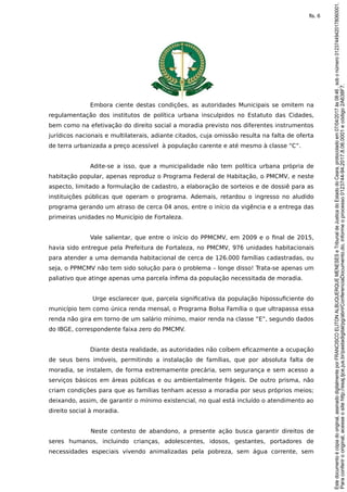 Embora ciente destas condições, as autoridades Municipais se omitem na
regulamentação dos institutos de política urbana insculpidos no Estatuto das Cidades,
bem como na efetivação do direito social a moradia previsto nos diferentes instrumentos
jurídicos nacionais e multilaterais, adiante citados, cuja omissão resulta na falta de oferta
de terra urbanizada a preço acessível à população carente e até mesmo à classe “C”.
Adite-se a isso, que a municipalidade não tem política urbana própria de
habitação popular, apenas reproduz o Programa Federal de Habitação, o PMCMV, e neste
aspecto, limitado a formulação de cadastro, a elaboração de sorteios e de dossiê para as
instituições públicas que operam o programa. Ademais, retardou o ingresso no aludido
programa gerando um atraso de cerca 04 anos, entre o início da vigência e a entrega das
primeiras unidades no Município de Fortaleza.
Vale salientar, que entre o início do PPMCMV, em 2009 e o final de 2015,
havia sido entregue pela Prefeitura de Fortaleza, no PMCMV, 976 unidades habitacionais
para atender a uma demanda habitacional de cerca de 126.000 famílias cadastradas, ou
seja, o PPMCMV não tem sido solução para o problema – longe disso! Trata-se apenas um
paliativo que atinge apenas uma parcela ínfima da população necessitada de moradia.
Urge esclarecer que, parcela significativa da população hipossuficiente do
município tem como única renda mensal, o Programa Bolsa Família o que ultrapassa essa
renda não gira em torno de um salário mínimo, maior renda na classe “E”, segundo dados
do IBGE, correspondente faixa zero do PMCMV.
Diante desta realidade, as autoridades não coíbem eficazmente a ocupação
de seus bens imóveis, permitindo a instalação de famílias, que por absoluta falta de
moradia, se instalem, de forma extremamente precária, sem segurança e sem acesso a
serviços básicos em áreas públicas e ou ambientalmente frágeis. De outro prisma, não
criam condições para que as famílias tenham acesso a moradia por seus próprios meios;
deixando, assim, de garantir o mínimo existencial, no qual está incluído o atendimento ao
direito social à moradia.
Neste contesto de abandono, a presente ação busca garantir direitos de
seres humanos, incluindo crianças, adolescentes, idosos, gestantes, portadores de
necessidades especiais vivendo animalizadas pela pobreza, sem água corrente, sem
Paraconferirooriginal,acesseositehttp://esaj.tjce.jus.br/pastadigital/pg/abrirConferenciaDocumento.do,informeoprocesso0123744-94.2017.8.06.0001ecódigo2A638F7.
Estedocumentoécópiadooriginal,assinadodigitalmenteporFRANCISCOELITONALBUQUERQUEMENESESeTribunaldeJusticadoEstadodoCeara,protocoladoem07/04/2017às08:46,sobonúmero01237449420178060001.
fls. 6
 
