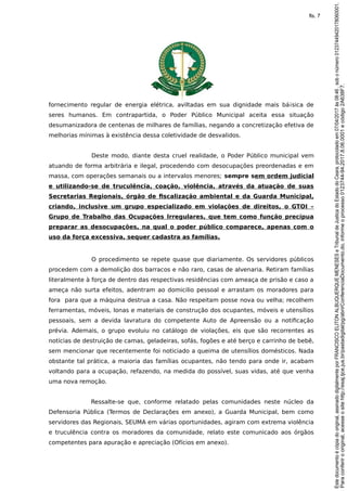 fornecimento regular de energia elétrica, aviltadas em sua dignidade mais bá¡sica de
seres humanos. Em contrapartida, o Poder Público Municipal aceita essa situação
desumanizadora de centenas de milhares de famílias, negando a concretização efetiva de
melhorias mínimas à existência dessa coletividade de desvalidos.
Deste modo, diante desta cruel realidade, o Poder Público municipal vem
atuando de forma arbitrária e ilegal, procedendo com desocupações preordenadas e em
massa, com operações semanais ou a intervalos menores; sempre sem ordem judicial
e utilizando-se de truculência, coação, violência, através da atuação de suas
Secretarias Regionais, órgão de fiscalização ambiental e da Guarda Municipal,
criando, inclusive um grupo especializado em violações de direitos, o GTOI –
Grupo de Trabalho das Ocupações Irregulares, que tem como função precípua
preparar as desocupações, na qual o poder público comparece, apenas com o
uso da força excessiva, sequer cadastra as famílias.
O procedimento se repete quase que diariamente. Os servidores públicos
procedem com a demolição dos barracos e não raro, casas de alvenaria. Retiram famílias
literalmente à força de dentro das respectivas residências com ameaça de prisão e caso a
ameça não surta efeitos, adentram ao domicilio pessoal e arrastam os moradores para
fora para que a máquina destrua a casa. Não respeitam posse nova ou velha; recolhem
ferramentas, móveis, lonas e materiais de construção dos ocupantes, móveis e utensílios
pessoais, sem a devida lavratura do competente Auto de Apreensão ou a notificação
prévia. Ademais, o grupo evoluiu no catálogo de violações, eis que são recorrentes as
notícias de destruição de camas, geladeiras, sofás, fogões e até berço e carrinho de bebê,
sem mencionar que recentemente foi noticiado a queima de utensílios domésticos. Nada
obstante tal prática, a maioria das famílias ocupantes, não tendo para onde ir, acabam
voltando para a ocupação, refazendo, na medida do possível, suas vidas, até que venha
uma nova remoção.
Ressalte-se que, conforme relatado pelas comunidades neste núcleo da
Defensoria Pública (Termos de Declarações em anexo), a Guarda Municipal, bem como
servidores das Regionais, SEUMA em várias oportunidades, agiram com extrema violência
e truculência contra os moradores da comunidade, relato este comunicado aos órgãos
competentes para apuração e apreciação (Ofícios em anexo).
Paraconferirooriginal,acesseositehttp://esaj.tjce.jus.br/pastadigital/pg/abrirConferenciaDocumento.do,informeoprocesso0123744-94.2017.8.06.0001ecódigo2A638F7.
Estedocumentoécópiadooriginal,assinadodigitalmenteporFRANCISCOELITONALBUQUERQUEMENESESeTribunaldeJusticadoEstadodoCeara,protocoladoem07/04/2017às08:46,sobonúmero01237449420178060001.
fls. 7
 