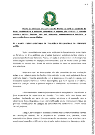 Diante da situação ora apresentada, frente ao perfil de carência de
bens fundamentais é razoável considerar o impacto que causará a retirada
violenta dessas famílias sem um adequado reassentamento contínuo e
necessário destas comunidades.
III – CASOS EXEMPLIFICATIVOS DE VIOLAÇÕES ENSEJADORAS DA PRESENTE
AÇÃO.
Várias comunidades de baixa renda residentes de forma irregular nesta cidade
de Fortaleza, em áreas públicas e/ou privadas, buscaram assistência jurídica integral e
gratuita neste Núcleo da Defensoria Pública, em razão da arbitrariedade do Município nas
desocupações violentas dos espaços públicos/privados, que em muitos casos, já estão
instalados há muitos anos, diante da omissão pública no dever de proporcionar uma
moradia digna.
Registre-se que, as desocupações não são precedidas de uma notificação
prévia e um cadastro social das famílias. Pelo contrário, o ente municipal atua de forma
arbitrária, ilegal e violenta, procedendo com a desocupação integral do espaço, sem
necessário reassentamento das famílias desabrigadas, que ficam jogadas a céu aberto,
com suas crianças, idosos e gestantes expostos a intempéries, notadamente à quadra
invernosa.
A atitude omissiva do Município/Estado durantes anos gera nas comunidades a
justa expectativa da regularidade da situação. Com efeito, após tanto tempo sem
qualquer fiscalização por parte do ente público, admitir-se a desocupação sem a
observância do devido processo legal e sem notificação prévia, implicaria em mácula ao
princípio constitucional da vedação de comportamento contraditório (venire contra
factum proprium).
A seguir, serão expostos os casos existentes nesta Defensoria Pública (Termos
de Declarações anexos), até a propositura da presente ação, portanto, casos
exemplificativos, já que existem inúmeras outras não mencionados nesta ação, bem como
aqueles que buscarão assistências jurídica gratuita após o ajuizamento da presente ação.
Paraconferirooriginal,acesseositehttp://esaj.tjce.jus.br/pastadigital/pg/abrirConferenciaDocumento.do,informeoprocesso0123744-94.2017.8.06.0001ecódigo2A638F7.
Estedocumentoécópiadooriginal,assinadodigitalmenteporFRANCISCOELITONALBUQUERQUEMENESESeTribunaldeJusticadoEstadodoCeara,protocoladoem07/04/2017às08:46,sobonúmero01237449420178060001.
fls. 9
 