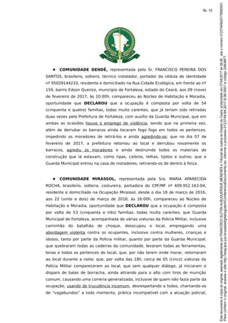 ● COMUNIDADE DENDÊ, representada pelo Sr. FRANCISCO PEREIRA DOS
SANTOS, brasileiro, solteiro, técnico instalador, portador da cédula de identidade
nº 95029144210, residente e domiciliado na Rua Cidade Ecológica, em frente ao nº
159, bairro Edson Queiroz, município de Fortaleza, estado do Ceará, aos 09 (nove)
de fevereiro de 2017, às 10:00h, compareceu ao Núcleo de Habitação e Moradia,
oportunidade que DECLAROU que a ocupação é composta por volta de 54
(cinquenta e quatro) famílias, todas muito carentes, que já teriam sido retiradas
duas vezes pela Prefeitura de Fortaleza, com auxílio da Guarda Municipal, que em
ambas as ocasiões houve o emprego de violência, sendo que na primeira vez,
além de derrubar os barracos ainda tocaram fogo fogo em todos os pertences,
impedindo os moradores de retirá-los e ainda agredindo-os; que no dia 07 de
fevereiro de 2017, a prefeitura retornou ao local e derrubou novamente os
barracos, agrediu os moradores e ainda destruindo todos os materiais de
construção que lá estavam, como ripas, caibros, telhas, tijolos e outros; que a
Guarda Municipal entrou na casa de moradores, retirando-os de dentro à força.
● COMUNIDADE MIRASSOL, representada pela Sra. MARIA APARECIDA
ROCHA, brasileiro, solteira, costureira, portadora do CPF/MF nº 409.952.163-04,
residente e domiciliado na Ocupação Mirassol, desde o dia 18 de março de 2016,
aos 22 (vinte e dois) de março de 2016, às 16:00h, compareceu ao Núcleo de
Habitação e Moradia, oportunidade que DECLAROU que a ocupação é composta
por volta de 53 (cinquenta e três) famílias, todas muito carentes; que Guarda
Municipal de Fortaleza, acompanhada de várias viaturas da Polícia Militar, inclusive
caminhão do batalhão de choque, desocupou o local, empregando uma
abordagem violenta contra os ocupantes, inclusive contra mulheres, crianças e
idosos, tanto por parte da Polícia militar, quanto por parte da Guarda Municipal,
que quebraram todas as cadeiras da comunidade, levaram todas as ferramentas,
lonas e todos os pertences do local; que, por não terem onde morar, retornaram
ao local durante a noite; que, por volta das 18h, cerca de 05 (cinco) viaturas da
Polícia Militar compareceram ao local, que sem qualquer diálogo, já iniciaram o
disparo de balas de borracha, ainda atirando para o alto com tiros de munição
comum, causando uma correria generalizada, inclusive de quem não fazia parte da
ocupação, usando de truculência incomum, desrespeitando a todos, chamando-os
de “vagabundos” a todo momento, prática incompatível com a atuação policial;
Paraconferirooriginal,acesseositehttp://esaj.tjce.jus.br/pastadigital/pg/abrirConferenciaDocumento.do,informeoprocesso0123744-94.2017.8.06.0001ecódigo2A638F7.
Estedocumentoécópiadooriginal,assinadodigitalmenteporFRANCISCOELITONALBUQUERQUEMENESESeTribunaldeJusticadoEstadodoCeara,protocoladoem07/04/2017às08:46,sobonúmero01237449420178060001.
fls. 10
 