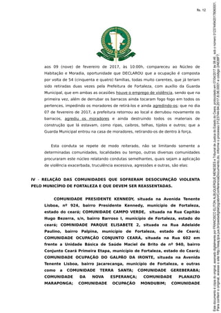 aos 09 (nove) de fevereiro de 2017, às 10:00h, compareceu ao Núcleo de
Habitação e Moradia, oportunidade que DECLAROU que a ocupação é composta
por volta de 54 (cinquenta e quatro) famílias, todas muito carentes, que já teriam
sido retiradas duas vezes pela Prefeitura de Fortaleza, com auxílio da Guarda
Municipal, que em ambas as ocasiões houve o emprego de violência, sendo que na
primeira vez, além de derrubar os barracos ainda tocaram fogo fogo em todos os
pertences, impedindo os moradores de retirá-los e ainda agredindo-os; que no dia
07 de fevereiro de 2017, a prefeitura retornou ao local e derrubou novamente os
barracos, agrediu os moradores e ainda destruindo todos os materiais de
construção que lá estavam, como ripas, caibros, telhas, tijolos e outros; que a
Guarda Municipal entrou na casa de moradores, retirando-os de dentro à força.
Esta conduta se repete de modo reiterado, não se limitando somente a
determinadas comunidades, localidades ou tempo, outras diversas comunidades
procuraram este núcleo relatando condutas semelhantes, quais sejam a aplicação
de violência exacerbada, truculência excessiva, agressões e outras, são elas:
IV - RELAÇÃO DAS COMUNIDADES QUE SOFRERAM DESOCUPAÇÃO VIOLENTA
PELO MUNICÍPIO DE FORTALEZA E QUE DEVEM SER REASSENTADAS.
COMUNIDADE PRESIDENTE KENNEDY, situada na Avenida Tenente
Lisboa, nº 924, bairro Presidente Kennedy, município de Fortaleza,
estado do ceará; COMUNIDADE CAMPO VERDE, situada na Rua Capitão
Hugo Bezerra, s/n, bairro Barroso I, município de Fortaleza, estado do
ceará; COMINIDADE PARQUE ELISABETE 2, situada na Rua Adelaide
Paulino, bairro Palpina, município de Fortaleza, estado de Ceará;
COMUNIDADE OCUPAÇÃO CONJUNTO CEARÁ, situada na Rua 602 em
frente a Unidade Básica de Saúde Maciel de Brito de nº 940, bairro
Conjunto Ceará Primeira Etapa, município de Fortaleza, estado do Ceará;
COMUNIDADE OCUPAÇÃO DO GALPÃO DA IRONTE, situada na Avenida
Tenente Lisboa, bairro Jacarecanga, município de Fortaleza, e outras
como a COMUNIDADE TERRA SANTA; COMUNIDADE GEREBERABA;
COMUNIDADE DA NOVA ESPERANÇA; COMUNIDADE PLANALTO
MARAPONGA; COMUNIDADE OCUPAÇÃO MONDUBIM; COMUNIDADE
Paraconferirooriginal,acesseositehttp://esaj.tjce.jus.br/pastadigital/pg/abrirConferenciaDocumento.do,informeoprocesso0123744-94.2017.8.06.0001ecódigo2A638F7.
Estedocumentoécópiadooriginal,assinadodigitalmenteporFRANCISCOELITONALBUQUERQUEMENESESeTribunaldeJusticadoEstadodoCeara,protocoladoem07/04/2017às08:46,sobonúmero01237449420178060001.
fls. 12
 