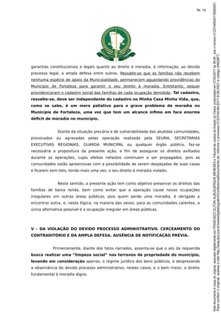 garantias constitucionais e legais quanto ao direito à moradia, à informação, ao devido
processo legal, a ampla defesa entre outras. Ressalte-se que as famílias não recebem
nenhuma espécie de apoio da Municipalidade, permanecem aguardando providências do
Município de Fortaleza para garantir o seu direito à moradia. Entretanto, sequer
providenciaram o cadastro social das famílias de cada ocupação demolida. Tal cadastro,
ressalte-se, deve ser independente do cadastro no Minha Casa Minha Vida, que,
como se sabe, é um mero paliativo para o grave problema de moradia no
Município de Fortaleza, uma vez que tem um alcance ínfimo em face enorme
déficit de moradia no município.
Diante da situação precária e de vulnerabilidade das aludidas comunidades,
provocados ou agravadas pelas operação realizada pela SEUMA, SECRETARIAS
EXECUTIVAS REGIONAIS, GUARDA MUNICIPAL ou qualquer órgão público, faz-se
necessária a propositura da presente ação, a fim de assegurar os direitos aviltados
durante as operações, cujos efeitos nefastos continuam a ser propagados, pois as
comunidades estão apreensivas com a possibilidade de serem despejadas de suas casas
e ficarem sem teto, tendo mais uma vez, o seu direito à moradia violado.
Neste sentido, a presente ação tem como objetivo preservar os direitos das
famílias de baixa renda, bem como evitar que a operação cause novas ocupações
irregulares em outras áreas públicas, pois quem perde uma moradia, é obrigado a
encontrar outra, e, nesta lógica, na maioria das vezes, para as comunidades carentes, a
única alternativa possível é a ocupação irregular em áreas públicas.
V – DA VIOLAÇÃO DO DEVIDO PROCESSO ADMINISTRATIVO. CERCEAMENTO DO
CONTRADITÓRIO E DA AMPLA DEFESA. AUSÊNCIA DE NOTIFICAÇÃO PRÉVIA.
Primeiramente, diante dos fatos narrados, assenta-se que o ato da requerida
busca realizar uma “limpeza social” nos terrenos de propriedade do município,
levando em consideração apenas, o regime jurídico dos bens públicos, e desprezando
a observância do devido processo administrativo, nestes casos, e o bem maior, o direito
fundamental à moradia digna.
Paraconferirooriginal,acesseositehttp://esaj.tjce.jus.br/pastadigital/pg/abrirConferenciaDocumento.do,informeoprocesso0123744-94.2017.8.06.0001ecódigo2A638F7.
Estedocumentoécópiadooriginal,assinadodigitalmenteporFRANCISCOELITONALBUQUERQUEMENESESeTribunaldeJusticadoEstadodoCeara,protocoladoem07/04/2017às08:46,sobonúmero01237449420178060001.
fls. 14
 