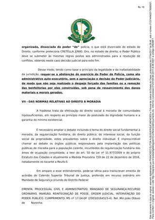 organizada, dissociada do poder “de” polícia, o que está divorciado do estado de
Direito, conforme preleciona CRETELLA JÚNIO. Ora, no estado de direito, o Poder Público
deve se submeter às mesmas regras postas aos administrados para a resolução de
conflitos, obtendo neste caso decisão judicial para este fim.
Desse modo, tendo como base o princípio da legalidade e da inafastabilidade
da jurisdição, requer-se a abstenção do exercício do Poder de Polícia, como ato
administrativo auto-executório, sem a apreciação e decisão do Poder Judiciário,
de modo que não seja realizado o despejo forçado das famílias ou a remoção
das benfeitorias por elas construídas, sob pena de ressarcimento dos danos
materiais e morais gerados.
VII - DAS NORMAS RELATIVAS AO DIREITO À MORADIA
A hipótese trata da efetivação do direito social à moradia de comunidades
hipossuficientes, em respeito ao princípio maior do postulado da dignidade humana e a
garantia do mínimo existencial.
É necessário ampliar o debate incluindo o tema do direito social fundamental à
moradia, da regularização fundiária, do direito público, do interesse social, da função
social da propriedade, estes prevalentes sobre o direito individual. É imprescindível
chamar ao debate os órgãos públicos responsáveis pela implantação das políticas
públicas de moradia para a população carente, incumbidos da regularização fundiária das
áreas de ocupação consolidada, a teor do art. 50 da Lei nº 11.977/2009 e do próprio
Estatuto das Cidades e atualmente a Medida Provisória 759 de 22 de dezembro de 2016,
notadamente no tocante a Reurb-S
Em amparo a esse entendimento, pede-se vênia para transcrever ementa de
acórdão do Colendo Superior Tribunal de Justiça, proferido em recurso ordinário em
Mandado de Segurança oriundo do Distrito Federal:
EMENTA: PROCESSUAL CIVIL E ADMINISTRATIVO. MANDADO DE SEGURANÇA.RECURSO
ORDINÁRIO. INVASÃO. REINTEGRAÇÃO DE POSSE. ORDEM JUDICIAL. INTERVENÇÃO DO
PODER PÚBLICO. CUMPRIMENTO. MS nº 17.04-DF (2003/0164523-4). Rel. Min.João Otávio
de Noronha.
Paraconferirooriginal,acesseositehttp://esaj.tjce.jus.br/pastadigital/pg/abrirConferenciaDocumento.do,informeoprocesso0123744-94.2017.8.06.0001ecódigo2A638F7.
Estedocumentoécópiadooriginal,assinadodigitalmenteporFRANCISCOELITONALBUQUERQUEMENESESeTribunaldeJusticadoEstadodoCeara,protocoladoem07/04/2017às08:46,sobonúmero01237449420178060001.
fls. 16
 