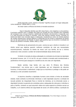 Ainda segundo o autor, direito à moradia “significa ocupar um lugar adequado
como residência” (SILVA 2002. p. 313).
Ao tratar sobre a eficácia do direito à moradia esclarece:
Esse é daqueles direitos que têm duas faces: uma negativa e uma positiva.
A primeira significa que o cidadão não pode ser privado de uma moradia nem impedido
de conseguir uma, no que importa a abstenção do Estado e de terceiros. A segunda, que
é a nota principal do direito à moradia, como dos demais direitos sociais, consiste no
direito de obter uma moradia digna e adequada, revelando-se como um direito positivo
de caráter prestacional, porque legitima a pretensão do seu titular à realização do direito
por via de ação positiva do Estado. É nessa ação positiva que se encontra a condição de
eficácia do direito à moradia. (SILVA, 2002, p. 314).
Partindo-se do pensamento do autor, conclui-se que o direito à moradia é um
direito social que objetiva garantir melhores condições de vida aos necessitados
economicamente, traduzido no direito de morar com sua família, de ter o mínimo
existencial, nisto consiste o caráter de fundamentalidade desse direito social.
O direito à moradia já estava albergado no conteúdo do princípio da dignidade
da pessoa humana, (art. 1º, III, da CF), eis que o direito à moradia está correlacionado a
parâmetros mínimos para assegurar a existência de uma vida com dignidade.
Neste sentido, Ingo Sarlet, em sua obra “A Eficácia dos Direitos
Fundamentais”, nos ensina que o valor dignidade, por ser integrante da natureza
humana, é irrenunciável e inalienável, é algo que se reconhece e protege e não pode ser
retirado ou a ele concedido novamente1
.
A doutrina classifica a dignidade humana como direito e limite de atividade
estatal, neste contexto na dimensão individual, o valor dignidade assume a condição de
escudo protetor da integridade física e mental do indivíduo, já na dimensão social, a
dignidade Consiste na garantia de condições justa e adequadas de vida para o indivíduo e
para a família, contexto no qual assumem relevo de modo especial os direitos sociais ao
trabalho, a um sistema efetivo de seguridade de social, em última análise, à proteção da
1
SARLET, Ingo Wolfgang. A Eficácia dos Direitos Fundamentais, 3ª ed., Porto Alegre, Livraria do
Advogado, 2003, pág.113.
Paraconferirooriginal,acesseositehttp://esaj.tjce.jus.br/pastadigital/pg/abrirConferenciaDocumento.do,informeoprocesso0123744-94.2017.8.06.0001ecódigo2A638F7.
Estedocumentoécópiadooriginal,assinadodigitalmenteporFRANCISCOELITONALBUQUERQUEMENESESeTribunaldeJusticadoEstadodoCeara,protocoladoem07/04/2017às08:46,sobonúmero01237449420178060001.
fls. 18
 