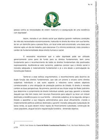 pessoa contra as necessidades de ordem material e à asseguração de uma existência
com dignidade2
.
Assim, moradia é um direito social que objetiva garantir melhores condições
de vida aos necessitados economicamente, traduzido no direito de morar com sua família,
de ter um domicílio para a pessoa física, um local onde será encontrado, uma base para
retornar após um dia de trabalho, para descansar. É o mínimo existencial, nisto consiste o
caráter de fundamentalidade desse direito humano e social.
É necessário reconhecer que o valor dignidade pode ser utilizado
genericamente como pano de fundo para os direitos fundamentais, bem como
fundamento para o reconhecimento de todos os direitos fundamentais não positivados
expressamente. Acolhendo-se este raciocínio, podemos concluir que o direito social à
moradia adequada é materialmente fundamental e já o era desde a promulgação da
Constituição Federal.
Some-se a esse esforço argumentativo, o reconhecimento pela doutrina da
dupla função dos direitos fundamentais, que sob um prisma o encara como direitos
subjetivos individuais e sob outro aspecto o relaciona como valores objetivos
correlacionados a uma obrigação de prestação positiva do Estado. O direito à moradia
contém as duas perspectivas. Na primeira, permite ao seu titular exigir do Poder Judiciário
que determine o cumprimento do direito individual violado, qual seja, garantir a moradia
daquele que não tem meios nem recursos financeiros para adquirir ou locar um imóvel
destinado a residência para si e sua família – dimensão subjetiva; já na segunda, obriga o
Estado a aparelhar a sua máquina administrativa para atuar eficazmente, criando e
implementando políticas públicas destinada a garantir moradia adequada à população de
baixa renda, as quais devem incluir regras de financiamento subsidiado, construção de
casas populares, aluguel social e regularização fundiária – dimensão objetiva.
2
SILVA, José Afonso da. Curso de Direito Constitucional Positivo. 9ª ed., São Paulo Malheiros,1994,
p.258.
Paraconferirooriginal,acesseositehttp://esaj.tjce.jus.br/pastadigital/pg/abrirConferenciaDocumento.do,informeoprocesso0123744-94.2017.8.06.0001ecódigo2A638F7.
Estedocumentoécópiadooriginal,assinadodigitalmenteporFRANCISCOELITONALBUQUERQUEMENESESeTribunaldeJusticadoEstadodoCeara,protocoladoem07/04/2017às08:46,sobonúmero01237449420178060001.
fls. 19
 