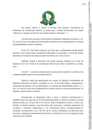 No âmbito interno, o direito à moradia está previsto, inicialmente no
Preâmbulo da Constituição Federal, ao prevê que o Estado Democrático de Direito
“destina-se a assegura o exercício dos direitos sociais e individuais ...”.
Ao tratar dos princípios fundamentais da República Federativa do Brasil, o art.
3º, inciso III, traz como objetivo a erradicação da pobreza e da marginalização e a redução
das desigualdades sociais e regionais.
O art. 5º, inciso XXIII, prevê por seu turno que, a propriedade Privada deverá
atender a sua função social; semelhante tratamento é encontrado no Título Da Ordem
Econômica e Financeira ao tratar da ordem econômica, art. 170, inciso III.
Destarte, Estado e Município são partes passivas legítimas em razão do
disposto no Art. 23, inciso IX da Constituição Federal que atribui competência a ambos
para:
Inciso IX - “promover programas de construção de moradias e a melhoria das
condições habitacionais e de saneamento básico”.
Ademais, todos são responsáveis em cumprir os objetivos fundamentais da
República Federativa do Brasil, insculpidos no art. 3º da Carta Magna, notadamente a
erradicação da pobreza e da marginalização e a redução das desigualdades sociais (…),
(art. 3º, inciso III), bem como implementar os direitos sociais de natureza prestacional, na
hipótese o direito social à moradia.
Prosseguindo as disposições sobre o tema, a Emenda Constitucional n.
26/2000, incluiu no caput do art. 6º da Constituição Federal, o direito à moradia no rol dos
direitos sociais. Já o inciso IX do art. 23 da CF, atribui competência comum a União, aos
Estados, ao Distrito Federal e aos Municípios para promover e implantar programas de
moradias e melhorias habitacionais e de saneamento básico. Complementando o
arcabouço constitucional, o art. 30, VIII, da CF, atribui competência ao Município para
promover o adequado ordenamento territorial e o controle do uso e da ocupação do solo
urbano em seu território.
Paraconferirooriginal,acesseositehttp://esaj.tjce.jus.br/pastadigital/pg/abrirConferenciaDocumento.do,informeoprocesso0123744-94.2017.8.06.0001ecódigo2A638F7.
Estedocumentoécópiadooriginal,assinadodigitalmenteporFRANCISCOELITONALBUQUERQUEMENESESeTribunaldeJusticadoEstadodoCeara,protocoladoem07/04/2017às08:46,sobonúmero01237449420178060001.
fls. 20
 
