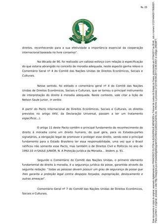 direitos, reconhecendo para a sua efetividade a importância essencial da cooperação
internacional baseada no livre consenso”.
Na década de 90, foi realizado um valioso esforço com relação à especificação
do que estaria abrangido no conceito de moradia adequada, neste aspecto ganha relevo o
Comentário Geral nº 4 do Comitê das Nações Unidas de Direitos Econômicos, Sociais e
Culturais.
Nesse sentido, foi editado o comentário geral nº 4 do Comitê das Nações
Unidas de Direitos Econômicos, Sociais e Culturais, que se tornou o principal instrumento
de interpretação do direito à moradia adequada. Neste contexto, vale citar a lição de
Nelson Saule Junior, in verbis:
A partir do Pacto Internacional de Direitos Econômicos, Sociais e Culturais, os direitos
previstos no artigo XXV, da Declaração Universal, passam a ter um tratamento
específico(...).
O artigo 11 deste Pacto contém o principal fundamento do reconhecimento do
direito à moradia como um direito humano, do qual gera, para os Estados-partes
signatários, a obrigação legal de promover e proteger esse direito, sendo este o principal
fundamento para o Estado Brasileiro ter essa responsabilidade, uma vez que o Brasil
ratificou não somente esse Pacto, mas também o de Direitos Civil e Políticos no ano de
1992.10 in SAULE JUNIOR. N. A Proteção Jurídica da Moradia... Ibidem, p. 91.
Segundo o Comentário do Comitê das Nações Unidas, o primeiro elemento
fundamental do direito à moradia, é a segurança jurídica da posse, garantida através da
seguinte redação: “todas as pessoas devem possuir um grau de segurança de posse que
lhes garanta a proteção legal contra despejos forçados, expropriação, deslocamento e
outras ameaças”.
Comentário Geral nº 7 do Comitê das Nações Unidas de Direitos Econômicos,
Sociais e Culturais.
Paraconferirooriginal,acesseositehttp://esaj.tjce.jus.br/pastadigital/pg/abrirConferenciaDocumento.do,informeoprocesso0123744-94.2017.8.06.0001ecódigo2A638F7.
Estedocumentoécópiadooriginal,assinadodigitalmenteporFRANCISCOELITONALBUQUERQUEMENESESeTribunaldeJusticadoEstadodoCeara,protocoladoem07/04/2017às08:46,sobonúmero01237449420178060001.
fls. 25
 