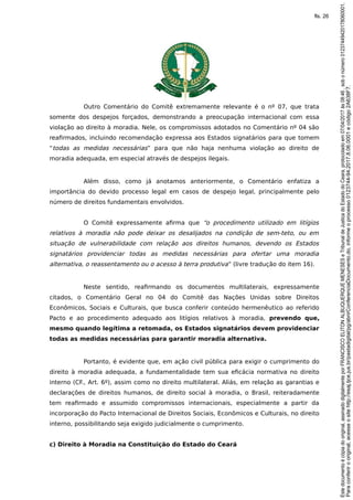 Outro Comentário do Comitê extremamente relevante é o nº 07, que trata
somente dos despejos forçados, demonstrando a preocupação internacional com essa
violação ao direito à moradia. Nele, os compromissos adotados no Comentário nº 04 são
reafirmados, incluindo recomendação expressa aos Estados signatários para que tomem
“todas as medidas necessárias” para que não haja nenhuma violação ao direito de
moradia adequada, em especial através de despejos ilegais.
Além disso, como já anotamos anteriormente, o Comentário enfatiza a
importância do devido processo legal em casos de despejo legal, principalmente pelo
número de direitos fundamentais envolvidos.
O Comitê expressamente afirma que “o procedimento utilizado em litígios
relativos à moradia não pode deixar os desalijados na condição de sem-teto, ou em
situação de vulnerabilidade com relação aos direitos humanos, devendo os Estados
signatários providenciar todas as medidas necessárias para ofertar uma moradia
alternativa, o reassentamento ou o acesso à terra produtiva” (livre tradução do item 16).
Neste sentido, reafirmando os documentos multilaterais, expressamente
citados, o Comentário Geral no 04 do Comitê das Nações Unidas sobre Direitos
Econômicos, Sociais e Culturais, que busca conferir conteúdo hermenêutico ao referido
Pacto e ao procedimento adequado aos litígios relativos à moradia, prevendo que,
mesmo quando legítima a retomada, os Estados signatários devem providenciar
todas as medidas necessárias para garantir moradia alternativa.
Portanto, é evidente que, em ação civil pública para exigir o cumprimento do
direito à moradia adequada, a fundamentalidade tem sua eficácia normativa no direito
interno (CF., Art. 6º), assim como no direito multilateral. Aliás, em relação as garantias e
declarações de direitos humanos, de direito social à moradia, o Brasil, reiteradamente
tem reafirmado e assumido compromissos internacionais, especialmente a partir da
incorporação do Pacto Internacional de Direitos Sociais, Econômicos e Culturais, no direito
interno, possibilitando seja exigido judicialmente o cumprimento.
c) Direito à Moradia na Constituição do Estado do Ceará
Paraconferirooriginal,acesseositehttp://esaj.tjce.jus.br/pastadigital/pg/abrirConferenciaDocumento.do,informeoprocesso0123744-94.2017.8.06.0001ecódigo2A638F7.
Estedocumentoécópiadooriginal,assinadodigitalmenteporFRANCISCOELITONALBUQUERQUEMENESESeTribunaldeJusticadoEstadodoCeara,protocoladoem07/04/2017às08:46,sobonúmero01237449420178060001.
fls. 26
 