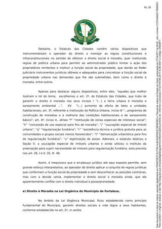 Destarte, o Estatuto das Cidades contém vários dispositivos que
instrumentalizam o operador do direito a manejar as regras constitucionais e
infraconstitucionais no sentido de efetivar o direito social à moradia, quer instituindo
regras de política urbana para permitir ao administrador público limitar a ação dos
proprietários renitentes e instituir a função social da propriedade, que dando ao Poder
Judiciário instrumentos jurídicos idôneos e adequados para concretizar a função social da
propriedade urbana nas demandas que lhe são submetidas, bem como o direito à
moradia, entre outros.
Apenas para destacar alguns dispositivos, entre eles, “aqueles que melhor
ilustram o rol do tema, escolhemos o art. 2º, do Estatuto das Cidades, que trata de
garantir o direito à moradia nos seus incisos I “(…) a terra urbana à moradia e
saneamento ambiental ...”, XV “(...) aumento da oferta de lotes e unidades
habitacionais; art. 3º, referente a instituição da Política Urbana, inciso III “...programas de
construção de moradias e a melhoria das condições habitacionais e de saneamento
básico”; art. 4º, inciso V., alínea “f” “instituição de zonas especiais de interesse social”;
“h” “concessão de uso especial para fins de moradia”; “j” “usucapião especial de imóvel
urbano”; “q” “regularização fundiária”; “r” “assistência técnica e jurídica gratuita para as
comunidades e grupos sociais menos favorecidos”; “t” “demarcação urbanística para fins
de regularização fundiária”; “u” legitimação de posse. Ademais, o estatuto dedicou a
Seção V, a usucapião especial de imóveis urbanos e ainda utilizou o instituto da
preempção para suprir necessidade de imóveis para regularização fundiária, esta prevista
nos art. 26, I e II; 35, III 48.
Assim, é inequívoco que o arcabouço jurídico até aqui exposto permite, sem
grande esforço interpretativo, ao operador do direito aplicar o conjunto de regras jurídicas
que conformam a função social da propriedade e sem desconhecer as posições contrárias,
mas com a devida venia, implementar o direito social à moradia ainda, que ele
aparentemente conflite com o direito individual à posse/proriedade.
e) Direito à Moradia na Lei Orgânica do Município de Fortaleza.
No âmbito da Lei Orgânica Municipal, ficou estabelecido como princípio
fundamental do Município, garantir direitos sociais e vida digna a seus habitantes,
conforme estabelecido no art. 2º, in verbis:
Paraconferirooriginal,acesseositehttp://esaj.tjce.jus.br/pastadigital/pg/abrirConferenciaDocumento.do,informeoprocesso0123744-94.2017.8.06.0001ecódigo2A638F7.
Estedocumentoécópiadooriginal,assinadodigitalmenteporFRANCISCOELITONALBUQUERQUEMENESESeTribunaldeJusticadoEstadodoCeara,protocoladoem07/04/2017às08:46,sobonúmero01237449420178060001.
fls. 29
 