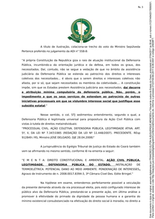 A título de ilustração, colaciona-se trecho do voto do Ministro Sepúlveda
Pertence proferido no julgamento da ADI n° 558-8:
“A própria Constituição da Republica giza o raio de atuação institucional da Defensoria
Pública, incumbindo-a da orientação jurídica e da defesa, em todos os graus, dos
necessitados. Daí, contudo, não se segue a vedação de que no âmbito da assistência
judiciária da Defensoria Pública se estenda ao patrocínio dos direitos e interesses
coletivos dos necessitados... é obvio que o serem direitos e interesses coletivos não
afasta, por si só, que sejam necessitados os membros da coletividade.... A constituição
impõe, sim que os Estados prestem Assistência Judiciária aos necessitados, daí decorre
a atribuição mínima compulsória da defensoria pública. Não, porém, o
impedimento a que os seus serviços de estendam ao patrocínio de outras
iniciativas processuais em que se vislumbre interesse social que justifique esse
subsídio estatal.”
Nesse sentido, o col. STJ sedimentou entendimento, segundo o qual, a
Defensoria Pública é legitimada universal para propositura da Ação Civil Pública com
vistas à tutela de direitos metaindividuais:
“PROCESSUAL CIVIL. AÇÃO COLETIVA. DEFENSORIA PÚBLICA. LEGITIMIDADE ATIVA. ART.
5º, II, DA LEI Nº 7.347/1985 (REDAÇÃO DA LEI Nº 11.448/2007). PRECEDENTE. REsp
912849 / RS, Ministro JOSÉ DELGADO, DJE 28.04.2008)”
A jurisprudência do Egrégio Tribunal de Justiça do Estado do Ceará também
vem se afirmando no mesmo sentido, conforme lê na ementa a seguir:
“E M E N T A: DIREITO CONSTITUCIONAL E AMBIENTAL. AÇÃO CIVIL PÚBLICA.
LEGITIMIDADE. DEFENSORIA PÚBLICA DO ESTADO. INSTALAÇÃO DE
TERMOELÉTRICA. POTENCIAL DANO AO MEIO AMBIENTE. PONDERAÇÃO DE INTERESSES.
Agravo de Instrumento de n. 2008.0017.8394-3, 3ª Câmara Cível Des. Edite Bringel.”
Na hipótese em exame, entendemos perfeitamente possível a veiculação
da presente demanda através da via processual eleita, pois está configurado interesse de
público alvo da Defensoria Pública, prestando-se a presente ação, em última análise a
promover à efetividade do primado da dignidade da pessoa humana e a garantia do
mínimo existencial consubstanciado na efetivação do direito social à moradia, no direito a
Paraconferirooriginal,acesseositehttp://esaj.tjce.jus.br/pastadigital/pg/abrirConferenciaDocumento.do,informeoprocesso0123744-94.2017.8.06.0001ecódigo2A638F7.
Estedocumentoécópiadooriginal,assinadodigitalmenteporFRANCISCOELITONALBUQUERQUEMENESESeTribunaldeJusticadoEstadodoCeara,protocoladoem07/04/2017às08:46,sobonúmero01237449420178060001.
fls. 3
 