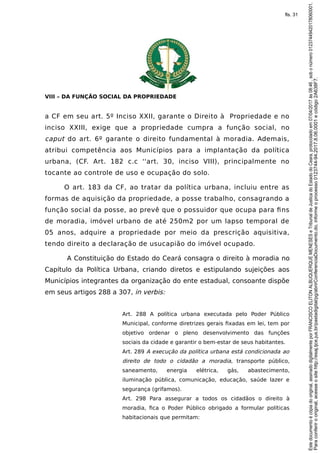 VIII – DA FUNÇÃO SOCIAL DA PROPRIEDADE
a CF em seu art. 5º Inciso XXII, garante o Direito à Propriedade e no
inciso XXIII, exige que a propriedade cumpra a função social, no
caput do art. 6º garante o direito fundamental à moradia. Ademais,
atribui competência aos Municípios para a implantação da política
urbana, (CF. Art. 182 c.c ''art. 30, inciso VIII), principalmente no
tocante ao controle de uso e ocupação do solo.
O art. 183 da CF, ao tratar da política urbana, incluiu entre as
formas de aquisição da propriedade, a posse trabalho, consagrando a
função social da posse, ao prevê que o possuidor que ocupa para fins
de moradia, imóvel urbano de até 250m2 por um lapso temporal de
05 anos, adquire a propriedade por meio da prescrição aquisitiva,
tendo direito a declaração de usucapião do imóvel ocupado.
A Constituição do Estado do Ceará consagra o direito à moradia no
Capítulo da Política Urbana, criando diretos e estipulando sujeições aos
Municípios integrantes da organização do ente estadual, consoante dispõe
em seus artigos 288 a 307, in verbis:
Art. 288 A política urbana executada pelo Poder Público
Municipal, conforme diretrizes gerais fixadas em lei, tem por
objetivo ordenar o pleno desenvolvimento das funções
sociais da cidade e garantir o bem-estar de seus habitantes.
Art. 289 A execução da política urbana está condicionada ao
direito de todo o cidadão a moradia, transporte público,
saneamento, energia elétrica, gás, abastecimento,
iluminação pública, comunicação, educação, saúde lazer e
segurança (grifamos).
Art. 298 Para assegurar a todos os cidadãos o direito à
moradia, fica o Poder Público obrigado a formular políticas
habitacionais que permitam:
Paraconferirooriginal,acesseositehttp://esaj.tjce.jus.br/pastadigital/pg/abrirConferenciaDocumento.do,informeoprocesso0123744-94.2017.8.06.0001ecódigo2A638F7.
Estedocumentoécópiadooriginal,assinadodigitalmenteporFRANCISCOELITONALBUQUERQUEMENESESeTribunaldeJusticadoEstadodoCeara,protocoladoem07/04/2017às08:46,sobonúmero01237449420178060001.
fls. 31
 