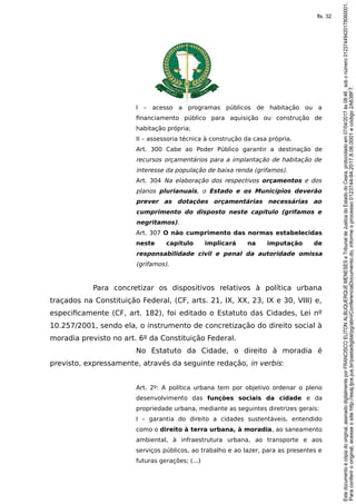I – acesso a programas públicos de habitação ou a
financiamento público para aquisição ou construção de
habitação própria;
II – assessoria técnica à construção da casa própria.
Art. 300 Cabe ao Poder Público garantir a destinação de
recursos orçamentários para a implantação de habitação de
interesse da população de baixa renda (grifamos).
Art. 304 Na elaboração dos respectivos orçamentos e dos
planos plurianuais, o Estado e os Municípios deverão
prever as dotações orçamentárias necessárias ao
cumprimento do disposto neste capítulo (grifamos e
negritamos).
Art. 307 O não cumprimento das normas estabelecidas
neste capítulo implicará na imputação de
responsabilidade civil e penal da autoridade omissa
(grifamos).
Para concretizar os dispositivos relativos à política urbana
traçados na Constituição Federal, (CF, arts. 21, IX, XX, 23, IX e 30, VIII) e,
especificamente (CF, art. 182), foi editado o Estatuto das Cidades, Lei nº
10.257/2001, sendo ela, o instrumento de concretização do direito social à
moradia previsto no art. 6º da Constituição Federal.
No Estatuto da Cidade, o direito à moradia é
previsto, expressamente, através da seguinte redação, in verbis:
Art. 2º: A política urbana tem por objetivo ordenar o pleno
desenvolvimento das funções sociais da cidade e da
propriedade urbana, mediante as seguintes diretrizes gerais:
I – garantia do direito a cidades sustentáveis, entendido
como o direito à terra urbana, à moradia, ao saneamento
ambiental, à infraestrutura urbana, ao transporte e aos
serviços públicos, ao trabalho e ao lazer, para as presentes e
futuras gerações; (...)
Paraconferirooriginal,acesseositehttp://esaj.tjce.jus.br/pastadigital/pg/abrirConferenciaDocumento.do,informeoprocesso0123744-94.2017.8.06.0001ecódigo2A638F7.
Estedocumentoécópiadooriginal,assinadodigitalmenteporFRANCISCOELITONALBUQUERQUEMENESESeTribunaldeJusticadoEstadodoCeara,protocoladoem07/04/2017às08:46,sobonúmero01237449420178060001.
fls. 32
 