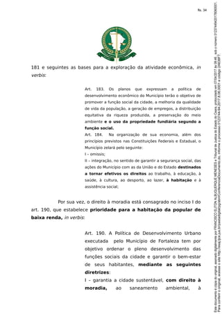181 e seguintes as bases para a exploração da atividade econômica, in
verbis:
Art. 183. Os planos que expressam a política de
desenvolvimento econômico do Município terão o objetivo de
promover a função social da cidade, a melhoria da qualidade
de vida da população, a geração de empregos, a distribuição
equitativa da riqueza produzida, a preservação do meio
ambiente e o uso da propriedade fundiária segundo a
função social.
Art. 184. Na organização de sua economia, além dos
princípios previstos nas Constituições Federais e Estadual, o
Município zelará pelo seguinte:
I – omissis;
II – integração, no sentido de garantir a segurança social, das
ações do Município com as da União e do Estado destinados
a tornar efetivos os direitos ao trabalho, à educação, à
saúde, à cultura, ao desporto, ao lazer, à habitação e à
assistência social;
Por sua vez, o direito à moradia está consagrado no inciso I do
art. 190, que estabelece prioridade para a habitação da popular de
baixa renda, in verbis:
Art. 190. A Política de Desenvolvimento Urbano
executada pelo Município de Fortaleza tem por
objetivo ordenar o pleno desenvolvimento das
funções sociais da cidade e garantir o bem-estar
de seus habitantes, mediante as seguintes
diretrizes:
I – garantia a cidade sustentável, com direito à
moradia, ao saneamento ambiental, à
Paraconferirooriginal,acesseositehttp://esaj.tjce.jus.br/pastadigital/pg/abrirConferenciaDocumento.do,informeoprocesso0123744-94.2017.8.06.0001ecódigo2A638F7.
Estedocumentoécópiadooriginal,assinadodigitalmenteporFRANCISCOELITONALBUQUERQUEMENESESeTribunaldeJusticadoEstadodoCeara,protocoladoem07/04/2017às08:46,sobonúmero01237449420178060001.
fls. 34
 