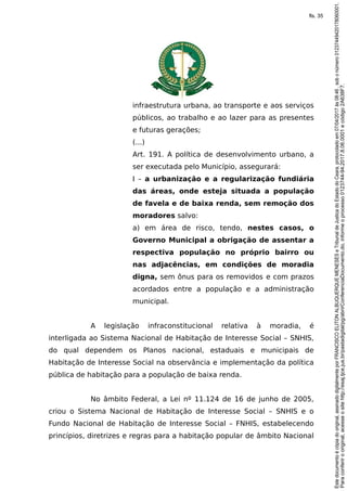 infraestrutura urbana, ao transporte e aos serviços
públicos, ao trabalho e ao lazer para as presentes
e futuras gerações;
(...)
Art. 191. A política de desenvolvimento urbano, a
ser executada pelo Município, assegurará:
I – a urbanização e a regularização fundiária
das áreas, onde esteja situada a população
de favela e de baixa renda, sem remoção dos
moradores salvo:
a) em área de risco, tendo, nestes casos, o
Governo Municipal a obrigação de assentar a
respectiva população no próprio bairro ou
nas adjacências, em condições de moradia
digna, sem ônus para os removidos e com prazos
acordados entre a população e a administração
municipal.
A legislação infraconstitucional relativa à moradia, é
interligada ao Sistema Nacional de Habitação de Interesse Social – SNHIS,
do qual dependem os Planos nacional, estaduais e municipais de
Habitação de Interesse Social na observância e implementação da política
pública de habitação para a população de baixa renda.
No âmbito Federal, a Lei nº 11.124 de 16 de junho de 2005,
criou o Sistema Nacional de Habitação de Interesse Social – SNHIS e o
Fundo Nacional de Habitação de Interesse Social – FNHIS, estabelecendo
princípios, diretrizes e regras para a habitação popular de âmbito Nacional
Paraconferirooriginal,acesseositehttp://esaj.tjce.jus.br/pastadigital/pg/abrirConferenciaDocumento.do,informeoprocesso0123744-94.2017.8.06.0001ecódigo2A638F7.
Estedocumentoécópiadooriginal,assinadodigitalmenteporFRANCISCOELITONALBUQUERQUEMENESESeTribunaldeJusticadoEstadodoCeara,protocoladoem07/04/2017às08:46,sobonúmero01237449420178060001.
fls. 35
 