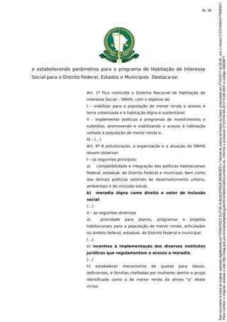 e estabelecendo parâmetros para o programa de Habitação de Interesse
Social para o Distrito Federal, Estados e Municípios. Destaca-se:
Art. 1º Fica instituído o Sistema Nacional de Habitação de
Interesse Social – SNHIS, com o objetivo de:
I – viabilizar para a população de menor renda o acesso à
terra urbanizada e à habitação digna e sustentável:
II – implementar políticas e programas de investimentos e
subsídios, promovendo e viabilizando o acesso à habitação
voltada à população de menor renda e;
III – (...)
Art. 4º A estruturação, a organização e a atuação do SNHIS
devem observar:
I – os seguintes princípios:
a) compatibilidade e integração das políticas habitacionais
federal, estadual, do Distrito Federal e municipal, bem como
das demais políticas setoriais de desenvolvimento urbano,
ambientais e de inclusão social;
b) moradia digna como direito e vetor de inclusão
social;
(...)
II – as seguintes diretrizes
a) prioridade para planos, programas e projetos
habitacionais para a população de menor renda, articulados
no âmbito federal, estadual, do Distrito Federal e municipal;
(...)
e) Incentivo à implementação dos diversos institutos
jurídicos que regulamentam o acesso a moradia;
(...)
h) estabelecer mecanismos de quotas para idosos,
deficientes, e famílias chefiadas por mulheres dentre o grupo
identificado como o de menor renda da alínea “a” deste
inciso.
Paraconferirooriginal,acesseositehttp://esaj.tjce.jus.br/pastadigital/pg/abrirConferenciaDocumento.do,informeoprocesso0123744-94.2017.8.06.0001ecódigo2A638F7.
Estedocumentoécópiadooriginal,assinadodigitalmenteporFRANCISCOELITONALBUQUERQUEMENESESeTribunaldeJusticadoEstadodoCeara,protocoladoem07/04/2017às08:46,sobonúmero01237449420178060001.
fls. 36
 