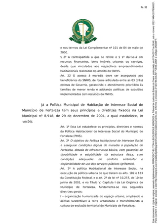 e nos termos da Lei Complementar nº 101 de 04 de maio de
2000.
§ 2º A contrapartida a que se refere o § 1º dar-se-á em
recursos financeiros, bens imóveis urbanos ou serviços,
desde que vinculados aos respectivos empreendimentos
habitacionais realizados no âmbito do SNHIS.
Art. 22 O acesso á moradia deve ser assegurado aos
beneficiários do SNHIS, de forma articulada entre as 03 (três)
esferas de Governo, garantindo o atendimento prioritário às
famílias de menor renda e adotando políticas de subsídios
implementados com recursos do FNHIS.
Já a Política Municipal de Habitação de Interesse Social do
Município de Fortaleza tem seus princípios e diretrizes fixados na Lei
Municipal nº 8.918, de 29 de dezembro de 2004, a qual estabelece, in
verbis:
Art. 1º Esta Lei estabelece os princípios, diretrizes e normas
da Política Habitacional de Interesse Social do Município de
Fortaleza (PHIS).
Art. 2º O objetivo da Política habitacional de Interesse Social
é assegurar condições dignas de moradia à população de
Fortaleza, dotada de infraestrutura básica, com garantias de
durabilidade e estabilidade da estrutura física, com
condições adequadas de conforto ambiental e
disponibilidade de uso dos serviços públicos (grifamos).
Art. 3º A política Habitacional de Interesse Social, na
execução da política urbana de que tratam os arts. 182 e 183
da Constituição Federal, e o art. 2º da lei nº 10.257, de 10 de
junho de 2001, e no Título V, Capítulo I da Lei Orgânica do
Município de Fortaleza, fundamenta-se nas seguintes
diretrizes gerais:
I – organização humanizada do espaço urbano, ampliando o
acesso sustentável à terra urbanizada e transformando a
cultura de exclusão territorial do Município de Fortaleza;
Paraconferirooriginal,acesseositehttp://esaj.tjce.jus.br/pastadigital/pg/abrirConferenciaDocumento.do,informeoprocesso0123744-94.2017.8.06.0001ecódigo2A638F7.
Estedocumentoécópiadooriginal,assinadodigitalmenteporFRANCISCOELITONALBUQUERQUEMENESESeTribunaldeJusticadoEstadodoCeara,protocoladoem07/04/2017às08:46,sobonúmero01237449420178060001.
fls. 38
 
