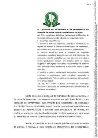 IV – garantia de estabilidade e de permanência na
moradia de forma segura e socialmente incluída.
Art. 5º As estratégias da Política Habitacional do Município de
Fortaleza, compreenderão a busca das seguintes metas:
I – Estratégia Nossa Morada:
a) atender a demanda reprimida, através da construção, no
regime de mutirão e através de contratação de empreitada,
reduzindo o deficit acumulado e demanda demográfica;
b) garantir condições para a produção de moradias
adequadas, através de apoio técnico e da distribuição de kits
sanitários, criando condições para que as novas moradias a
serem produzidas estejam em sintonia com as novas
exigências da função habitacional, possibilitando um trabalho
mais personalizado e atendendo às variações impostas pelo
mercado;
c) reduzir o deficit habitacional acumulado, incentivando
empresas a produzirem mais moradias, reduzindo a
exclusividade dos Poderes públicos na produção de habitação
de interesse social.
Art. 25, Fica criado o Fundo Municipal de Habitação,
vinculado à Fundação de Desenvolvimento Habitacional de
Fortaleza (HABITAFOR).
Neste contexto, a proteção da dignidade da pessoa humana e
da moradia devem ser concretizadas no plano real pelo Poder Público, cuja
liberdade de conformação está limitada pela necessidade de efetivação
dos direitos básicos do cidadão. Assim, tem-se que a discricionariedade na
atuação da Administração é balizada pela consecução, ao menos, do
núcleo essencial dos direitos fundamentais constitucionalmente elencados
ou extraídos da mesma constituição e/ou das normas internalizadas.
Assim, a liberdade do administrador público na implementação
da política é relativa, e está jungida ao atendimento das necessidades
Paraconferirooriginal,acesseositehttp://esaj.tjce.jus.br/pastadigital/pg/abrirConferenciaDocumento.do,informeoprocesso0123744-94.2017.8.06.0001ecódigo2A638F7.
Estedocumentoécópiadooriginal,assinadodigitalmenteporFRANCISCOELITONALBUQUERQUEMENESESeTribunaldeJusticadoEstadodoCeara,protocoladoem07/04/2017às08:46,sobonúmero01237449420178060001.
fls. 40
 