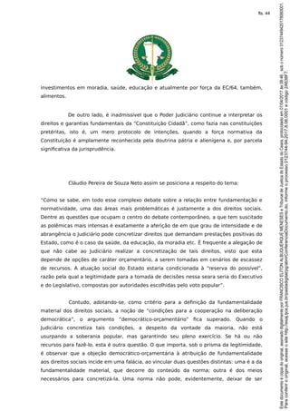 investimentos em moradia, saúde, educação e atualmente por força da EC/64, também,
alimentos.
De outro lado, é inadmissível que o Poder Judiciário continue a interpretar os
direitos e garantias fundamentais da “Constituição Cidadã”, como fazia nas constituições
pretéritas, isto é, um mero protocolo de intenções, quando a força normativa da
Constituição é amplamente reconhecida pela doutrina pátria e alienígena e, por parcela
significativa da jurisprudência.
Cláudio Pereira de Souza Neto assim se posiciona a respeito do tema:
“Como se sabe, em todo esse complexo debate sobre a relação entre fundamentação e
normatividade, uma das áreas mais problemáticas é justamente a dos direitos sociais.
Dentre as questões que ocupam o centro do debate contemporâneo, a que tem suscitado
as polêmicas mais intensas é exatamente a aferição de em que grau de intensidade e de
abrangência o Judiciário pode concretizar direitos que demandam prestações positivas do
Estado, como é o caso da saúde, da educação, da moradia etc. É frequente a alegação de
que não cabe ao Judiciário realizar a concretização de tais direitos, visto que esta
depende de opções de caráter orçamentário, a serem tomadas em cenários de escassez
de recursos. A atuação social do Estado estaria condicionada à “reserva do possível”,
razão pela qual a legitimidade para a tomada de decisões nessa seara seria do Executivo
e do Legislativo, compostas por autoridades escolhidas pelo voto popular”.
Contudo, adotando-se, como critério para a definição da fundamentalidade
material dos direitos sociais, a noção de “condições para a cooperação na deliberação
democrática”, o argumento “democrático-orçamentário” fica superado. Quando o
Judiciário concretiza tais condições, a despeito da vontade da maioria, não está
usurpando a soberania popular, mas garantindo seu pleno exercício. Se há ou não
recursos para fazê-lo, esta é outra questão. O que importa, sob o prisma da legitimidade,
é observar que a objeção democrático-orçamentária à atribuição de fundamentalidade
aos direitos sociais incide em uma falácia, ao vincular duas questões distintas: uma é a da
fundamentalidade material, que decorre do conteúdo da norma; outra é dos meios
necessários para concretizá-la. Uma norma não pode, evidentemente, deixar de ser
Paraconferirooriginal,acesseositehttp://esaj.tjce.jus.br/pastadigital/pg/abrirConferenciaDocumento.do,informeoprocesso0123744-94.2017.8.06.0001ecódigo2A638F7.
Estedocumentoécópiadooriginal,assinadodigitalmenteporFRANCISCOELITONALBUQUERQUEMENESESeTribunaldeJusticadoEstadodoCeara,protocoladoem07/04/2017às08:46,sobonúmero01237449420178060001.
fls. 44
 