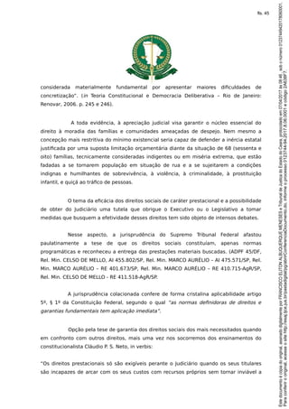 considerada materialmente fundamental por apresentar maiores dificuldades de
concretização”. (in Teoria Constitucional e Democracia Deliberativa – Rio de Janeiro:
Renovar, 2006. p. 245 e 246).
A toda evidência, à apreciação judicial visa garantir o núcleo essencial do
direito à moradia das famílias e comunidades ameaçadas de despejo. Nem mesmo a
concepção mais restritiva do mínimo existencial seria capaz de defender a inércia estatal
justificada por uma suposta limitação orçamentária diante da situação de 68 (sessenta e
oito) famílias, tecnicamente consideradas indigentes ou em miséria extrema, que estão
fadadas a se tornarem população em situação de rua e a se sujeitarem a condições
indignas e humilhantes de sobrevivência, à violência, à criminalidade, à prostituição
infantil, e quiçá ao tráfico de pessoas.
O tema da eficácia dos direitos sociais de caráter prestacional e a possibilidade
de obter do Judiciário uma tutela que obrigue o Executivo ou o Legislativo a tomar
medidas que busquem a efetividade desses direitos tem sido objeto de intensos debates.
Nesse aspecto, a jurisprudência do Supremo Tribunal Federal afastou
paulatinamente a tese de que os direitos sociais constituíam, apenas normas
programáticas e reconheceu a entrega das prestações materiais buscadas. (ADPF 45/DF,
Rel. Min. CELSO DE MELLO, AI 455.802/SP, Rel. Min. MARCO AURÉLIO – AI 475.571/SP, Rel.
Min. MARCO AURÉLIO – RE 401.673/SP, Rel. Min. MARCO AURÉLIO – RE 410.715-AgR/SP,
Rel. Min. CELSO DE MELLO - RE 411.518-AgR/SP.
A jurisprudência colacionada confere de forma cristalina aplicabilidade artigo
5º, § 1º da Constituição Federal, segundo o qual “as normas definidoras de direitos e
garantias fundamentais tem aplicação imediata”.
Opção pela tese de garantia dos direitos sociais dos mais necessitados quando
em confronto com outros direitos, mais uma vez nos socorremos dos ensinamentos do
constitucionalista Cláudio P. S. Neto, in verbis:
“Os direitos prestacionais só são exigíveis perante o Judiciário quando os seus titulares
são incapazes de arcar com os seus custos com recursos próprios sem tornar inviável a
Paraconferirooriginal,acesseositehttp://esaj.tjce.jus.br/pastadigital/pg/abrirConferenciaDocumento.do,informeoprocesso0123744-94.2017.8.06.0001ecódigo2A638F7.
Estedocumentoécópiadooriginal,assinadodigitalmenteporFRANCISCOELITONALBUQUERQUEMENESESeTribunaldeJusticadoEstadodoCeara,protocoladoem07/04/2017às08:46,sobonúmero01237449420178060001.
fls. 45
 