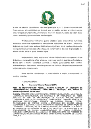 A falta de previsão orçamentária não deve preocupar o juiz (...) mas o administrador.
Entre proteger a inviolabilidade do direito à vida e à saúde, ou fazer prevalecer, contra
esta prerrogativa fundamental, um interesse financeiro do estado, razões de ordem ética-
jurídica impõe ao julgador uma só e possível opção.
“Nesta quadra”, verificamos que no Estado do Ceará e respectivos municípios,
a alegação de falta de orçamento não tem acolhida, porquanto o art. 304 da Constituição
do Estado do Ceará impõe ao Poder Público (executivo) fazer prevê no plano plurianual e
no orçamento anual recursos suficientes para cumprir com o deveres de prestação dos
direitos sociais, entre os quais, moradia digna.
Neste contexto, tanto no Supremo Tribunal Federal quanto no Superior Tribunal
de Justiça, a jurisprudência refuta a tese de reserva do possível, quando confrontada no
debate com o mínimo existencial. Ademais, a mesma jurisprudência tem admitido
reiteradamente a intervenção do Poder Judiciário na correção das políticas públicas que
omitem garantias fundamentais.
Neste sentido colacionamos a jurisprudência a seguir, transcrevendo as
seguinte ementas:
●JURISPRUDÊNCIA
1. Supremo Tribunal Federal (STF)
ADPF 45 MC/DF-DISTRITO FEDERAL MEDIDA CAUTELAR EM ARGÜIÇÃO DE
DESCUMPRIMENTO DEPRECEITO FUNDAMENTAL Relator(a): Min. CELSO DE
MELLO Julgamento: 29/04/2004.
EMENTA: ARGÜIÇÃO DE DESCUMPRIMENTO DE PRECEITO FUNDAMENTAL. A QUESTÃO DA
LEGITIMIDADE CONSTITUCIONAL DO CONTROLE E DA INTERVENÇÃO DO PODER
JUDICIÁRIO EM TEMA DE IMPLEMENTAÇÃO DE POLÍTICAS PÚBLICAS, QUANDO
CONFIGURADA HIPÓTESE DE ABUSIVIDADE GOVERNAMENTAL. DIMENSÃO POLÍTICA DA
JURISDIÇÃO CONSTITUCIONAL ATRIBUÍDA AO SUPREMO TRIBUNAL FEDERAL.
INOPONIBILIDADE DO ARBÍTRIO ESTATAL À EFETIVAÇÃO DOS DIREITOS SOCIAIS,
ECONÔMICOS E CULTURAIS. CARÁTER RELATIVO DA LIBERDADE DE CONFORMAÇÃO DO
LEGISLADOR. CONSIDERAÇÕES EM TORNO DA CLÁUSULA DA “RESERVA DO POSSÍVEL”.
NECESSIDADE DE PRESERVAÇÃO, EM FAVOR DOS INDIVÍDUOS, DA INTEGRIDADE E DA
INTANGIBILIDADE DO NÚCLEO CONSUBSTANCIADOR DO “MÍNIMO EXISTENCIAL”.
VIABILIDADE INSTRUMENTAL DA ARGÜIÇÃO DE DESCUMPRIMENTO NO PROCESSO DE
CONCRETIZAÇÃO DAS LIBERDADES POSITIVAS (DIREITOS CONSTITUCIONAIS DE SEGUNDA
GERAÇÃO).
Paraconferirooriginal,acesseositehttp://esaj.tjce.jus.br/pastadigital/pg/abrirConferenciaDocumento.do,informeoprocesso0123744-94.2017.8.06.0001ecódigo2A638F7.
Estedocumentoécópiadooriginal,assinadodigitalmenteporFRANCISCOELITONALBUQUERQUEMENESESeTribunaldeJusticadoEstadodoCeara,protocoladoem07/04/2017às08:46,sobonúmero01237449420178060001.
fls. 47
 