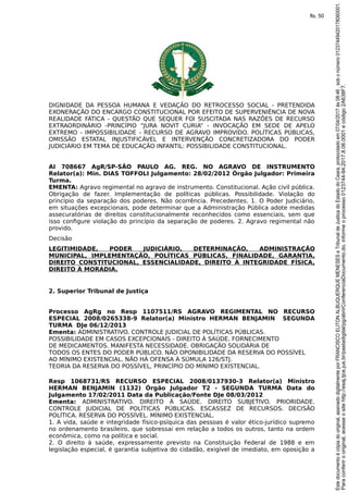 DIGNIDADE DA PESSOA HUMANA E VEDAÇÃO DO RETROCESSO SOCIAL - PRETENDIDA
EXONERAÇÃO DO ENCARGO CONSTITUCIONAL POR EFEITO DE SUPERVENIÊNCIA DE NOVA
REALIDADE FÁTICA - QUESTÃO QUE SEQUER FOI SUSCITADA NAS RAZÕES DE RECURSO
EXTRAORDINÁRIO -PRINCÍPIO “JURA NOVIT CURIA” - INVOCAÇÃO EM SEDE DE APELO
EXTREMO - IMPOSSIBILIDADE - RECURSO DE AGRAVO IMPROVIDO. POLÍTICAS PÚBLICAS,
OMISSÃO ESTATAL INJUSTIFICÁVEL E INTERVENÇÃO CONCRETIZADORA DO PODER
JUDICIÁRIO EM TEMA DE EDUCAÇÃO INFANTIL: POSSIBILIDADE CONSTITUCIONAL.
AI 708667 AgR/SP-SÃO PAULO AG. REG. NO AGRAVO DE INSTRUMENTO
Relator(a): Min. DIAS TOFFOLI Julgamento: 28/02/2012 Órgão Julgador: Primeira
Turma.
EMENTA: Agravo regimental no agravo de instrumento. Constitucional. Ação civil pública.
Obrigação de fazer. Implementação de políticas públicas. Possibilidade. Violação do
princípio da separação dos poderes. Não ocorrência. Precedentes. 1. O Poder Judiciário,
em situações excepcionais, pode determinar que a Administração Pública adote medidas
assecuratórias de direitos constitucionalmente reconhecidos como essenciais, sem que
isso configure violação do princípio da separação de poderes. 2. Agravo regimental não
provido.
Decisão
LEGITIMIDADE, PODER JUDICIÁRIO, DETERMINAÇÃO, ADMINISTRAÇÃO
MUNICIPAL, IMPLEMENTAÇÃO, POLÍTICAS PÚBLICAS, FINALIDADE, GARANTIA,
DIREITO CONSTITUCIONAL, ESSENCIALIDADE, DIREITO À INTEGRIDADE FÍSICA,
DIREITO À MORADIA.
2. Superior Tribunal de Justiça
Processo AgRg no Resp 1107511/RS AGRAVO REGIMENTAL NO RECURSO
ESPECIAL 2008/0265338-9 Relator(a) Ministro HERMAN BENJAMIN SEGUNDA
TURMA DJe 06/12/2013
Ementa: ADMINISTRATIVO. CONTROLE JUDICIAL DE POLÍTICAS PÚBLICAS.
POSSIBILIDADE EM CASOS EXCEPCIONAIS - DIREITO À SAÚDE. FORNECIMENTO
DE MEDICAMENTOS. MANIFESTA NECESSIDADE. OBRIGAÇÃO SOLIDÁRIA DE
TODOS OS ENTES DO PODER PÚBLICO. NÃO OPONIBILIDADE DA RESERVA DO POSSÍVEL
AO MÍNIMO EXISTENCIAL. NÃO HÁ OFENSA À SÚMULA 126/STJ.
TEORIA DA RESERVA DO POSSÍVEL, PRINCÍPIO DO MÍNIMO EXISTENCIAL.
Resp 1068731/RS RECURSO ESPECIAL 2008/0137930-3 Relator(a) Ministro
HERMAN BENJAMIN (1132) Órgão Julgador T2 - SEGUNDA TURMA Data do
Julgamento 17/02/2011 Data da Publicação/Fonte DJe 08/03/2012
Ementa: ADMINISTRATIVO. DIREITO À SAÚDE. DIREITO SUBJETIVO. PRIORIDADE.
CONTROLE JUDICIAL DE POLÍTICAS PÚBLICAS. ESCASSEZ DE RECURSOS. DECISÃO
POLÍTICA. RESERVA DO POSSÍVEL. MÍNIMO EXISTENCIAL.
1. A vida, saúde e integridade físico-psíquica das pessoas é valor ético-jurídico supremo
no ordenamento brasileiro, que sobressai em relação a todos os outros, tanto na ordem
econômica, como na política e social.
2. O direito à saúde, expressamente previsto na Constituição Federal de 1988 e em
legislação especial, é garantia subjetiva do cidadão, exigível de imediato, em oposição a
Paraconferirooriginal,acesseositehttp://esaj.tjce.jus.br/pastadigital/pg/abrirConferenciaDocumento.do,informeoprocesso0123744-94.2017.8.06.0001ecódigo2A638F7.
Estedocumentoécópiadooriginal,assinadodigitalmenteporFRANCISCOELITONALBUQUERQUEMENESESeTribunaldeJusticadoEstadodoCeara,protocoladoem07/04/2017às08:46,sobonúmero01237449420178060001.
fls. 50
 