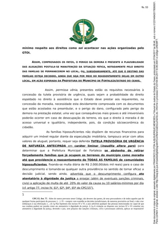mínimo respeito aos direitos como soi acontecer nas ações organizadas pelo
GTOI.
ASSIM, COMPROVADOS OS FATOS, O PERIGO DA DEMORA E PRESENTE A PLAUSIBILIDADE
DAS ALEGAÇÕES POSTULA-SE MANUTENÇÃO DA SITUAÇÃO FÁTICA, NOTADAMENTE PELO DIREITO
DAS FAMÍLIAS DE PERMANECEREM NO LOCAL, OU, SUBSIDIARIAMENTE, ATÉ QUE O DESTINO DAS
FAMÍLIAS ESTEJA DECIDIDO, AINDA QUE SEJA POR MEIO DO REASSENTAMENTO DELAS EM OUTRO
LOCAL, EM AÇÃO ESPERADA DA PREFEITURA DO MUNICÍPIO DE FORTALEZA/ESTADO DO CEARÁ.
Assim, permissa vênia, presentes estão os requisitos necessários à
concessão da tutela provisória de urgência, quais sejam a probabilidade do direito
espaldado no direito à assistência que o Estado deve prestar aos requerentes, na
concessão da moradia, necessidade esta devidamente comprovada com os documentos
que estão acostados na preambular, e o perigo do dano, configurado pelo perigo da
demora na prestação estatal, uma vez que consequências mais graves e até irreversíveis
poderão ocorrer em caso de desocupação do terreno, eis que o direito à moradia é de
acesso universal e igualitário, independente, pois, da condição sócioeconômica do
cidadão.
As famílias hipossuficientes não dispõem de recursos financeiros para
adquirir um imóvel regular diante da especulação imobiliária, tampouco arcar com altos
valores de aluguel, portanto, requer seja deferida TUTELA PROVISÓRIA DE URGÊNCIA
DE NATUREZA ANTECIPADA em caráter liminar (inaudita altera pars) para
determinar que a Prefeitura Municipal de Fortaleza se abstenha de retirar
forçadamente famílias que já ocupem os terrenos do município como moradia
até que providencie o reassentamento de TODAS AS FAMÍLIAS de comunidades
hipossuficientes, fixando-se multa diária de R$ 2.000,00(dois mil reais) para o caso de
descumprimento e tomando-se qualquer outra providência no sentido de tornar eficaz a
decisão judicial, sendo ainda, advertida que o descumprimento configura ato
atentatório à dignidade da justiça a ensejar (além de eventuais sanções criminais,
civis) a aplicação de multa de até 20% do valor da causa ou 10 salários-mínimos por dia
(cf. artigo 77, inciso IV, §1º, §2º, §4º, §5º do CPC/155
).
5
CPC/15. Art. 77. Além de outros previstos neste Código, são deveres das partes, de seus procuradores e de todos aqueles que de
qualquer forma participem do processo: (…) IV - cumprir com exatidão as decisões jurisdicionais, de natureza provisória ou final, e não criar
embaraços à sua efetivação; (…) § 1o Nas hipóteses dos incisos IV e VI, o juiz advertirá qualquer das pessoas mencionadas no caput de que
sua conduta poderá ser punida como ato atentatório à dignidade da justiça. § 2o A violação ao disposto nos incisos IV e VI constitui ato
atentatório à dignidade da justiça, devendo o juiz, sem prejuízo das sanções criminais, civis e processuais cabíveis, aplicar ao responsável
Paraconferirooriginal,acesseositehttp://esaj.tjce.jus.br/pastadigital/pg/abrirConferenciaDocumento.do,informeoprocesso0123744-94.2017.8.06.0001ecódigo2A638F7.
Estedocumentoécópiadooriginal,assinadodigitalmenteporFRANCISCOELITONALBUQUERQUEMENESESeTribunaldeJusticadoEstadodoCeara,protocoladoem07/04/2017às08:46,sobonúmero01237449420178060001.
fls. 53
 