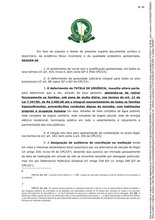 Em face do exposto e diante do presente suporte documental, jurídico e
doutrinário, da evidência fática inconteste e da qualidade probatória apresentada,
REQUER-SE:
1. O recebimento da inicial com a qualificação apresentada, em todos os
seus termos (cf. art. 319, inciso II, bem como §2º e 3ºdo CPC/15);
2. O deferimento da gratuidade judiciária integral para todos os atos
processuais (cf. art. 98 caput, §1º e §5º do CPC/15);
3. O deferimento de TUTELA DE URGÊNCIA, inaudita altera parte,
para determinar que a réu, através de seus gestores, abstenha-se de retirar
forçosamente as famílias, sob pena de multa diária, nos termos do art. 11 da
Lei 7.347/85, de R$ 2.000,00 até o integral reassentamento de todas as famílias
hipossuficientes, provendo-lhes condições dignas de moradia, com habitações
próprias à ocupação humana (ou seja, dotadas de rede completa de água potável,
rede completa de esgoto sanitário, rede completa de esgoto pluvial, rede de energia
elétrica residencial, iluminação pública em todo o assentamento e calçamento e
pavimentação das vias públicas);
4. A citação dos réus para apresentação de contestação no prazo legal,
nos termos do art. art. 183, bem como o art. 335 do CPC/15);
5. A designação de audiência de conciliação ou mediação tendo
em vista o interesse declarado(a) do(a) autor(a)(s) por via alternativa de solução do litígio
(cf. artigo 319, inciso VII do CPC/156
); devendo o(a) autor(a) ser intimado pessoalmente
da data de realização em virtude de não se encontrar assistido por advogado particular,
mas sim por Defensor(a) Público(a) Estadual (cf. artigo 334 §3º c/c artigo 186 §2º do
CPC/157
);
6
CPC/15. Art. 319. A petição inicial indicará: (…) VII - a opção do autor pela realização ou não de audiência de conciliação ou
de mediação.
7
CPC/15. Art. 334. Se a petição inicial preencher os requisitos essenciais e não for o caso de improcedência liminar do pedido, o
juiz designará audiência de conciliação ou de mediação com antecedência mínima de 30 (trinta) dias, devendo ser citado o réu com pelo
menos 20 (vinte) dias de antecedência. (…) § 3o A intimação do autor para a audiência será feita na pessoa de seu advogado. Art. 186. A
Defensoria Pública gozará de prazo em dobro para todas as suas manifestações processuais. (…) § 2o A requerimento da Defensoria Pública,
o juiz determinará a intimação pessoal da parte patrocinada quando o ato processual depender de providência ou informação que somente por
ela possa ser realizada ou prestada.
Paraconferirooriginal,acesseositehttp://esaj.tjce.jus.br/pastadigital/pg/abrirConferenciaDocumento.do,informeoprocesso0123744-94.2017.8.06.0001ecódigo2A638F7.
Estedocumentoécópiadooriginal,assinadodigitalmenteporFRANCISCOELITONALBUQUERQUEMENESESeTribunaldeJusticadoEstadodoCeara,protocoladoem07/04/2017às08:46,sobonúmero01237449420178060001.
fls. 56
 