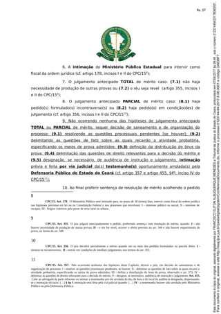 6. A intimação do Ministério Público Estadual para intervir como
fiscal da ordem jurídica (cf. artigo 178, incisos I e II do CPC/158
);
7. O julgamento antecipado TOTAL de mérito caso: (7.1) não haja
necessidade de produção de outras provas ou (7.2) o réu seja revel (artigo 355, incisos I
e II do CPC/159
);
8. O julgamento antecipado PARCIAL de mérito caso: (8.1) haja
pedido(s) formulado(s) incontroverso(s) ou (8.2) haja pedido(s) em condição(ões) de
julgamento (cf. artigo 356, incisos I e II do CPC/1510
);
9. Não ocorrendo nenhuma das hipóteses de julgamento antecipado
TOTAL ou PARCIAL de mérito, requer decisão de saneamento e de organização do
processo: (9.1) resolvendo as questões processuais pendentes [se houver]; (9.2)
delimitando as questões de fato sobre as quais recairão a atividade probatória,
especificando os meios de prova admitidos; (9.3) definição da distribuição do ônus da
prova; (9.4) delimitação das questões de direito relevantes para a decisão do mérito e
(9.5) designação, se necessário, de audiência de instrução e julgamento, intimação
prévia e feita por via judicial da(s) testemunha(s) oportunamente arrolada(s) pela
Defensoria Pública do Estado do Ceará (cf. artigo 357 e artigo 455, §4º, inciso IV do
CPC/1511
);
10. Ao final proferir sentença de resolução de mérito acolhendo o pedido
8
CPC/15. Art. 178. O Ministério Público será intimado para, no prazo de 30 (trinta) dias, intervir como fiscal da ordem jurídica
nas hipóteses previstas em lei ou na Constituição Federal e nos processos que envolvam: I - interesse público ou social; II - interesse de
incapaz; III - litígios coletivos pela posse de terra rural ou urbana.
9
CPC/15. Art. 355. O juiz julgará antecipadamente o pedido, proferindo sentença com resolução de mérito, quando: I - não
houver necessidade de produção de outras provas; II - o réu for revel, ocorrer o efeito previsto no art. 344 e não houver requerimento de
prova, na forma do art. 349.
10
CPC/15. Art. 356. O juiz decidirá parcialmente o mérito quando um ou mais dos pedidos formulados ou parcela deles: I -
mostrar-se incontroverso; II - estiver em condições de imediato julgamento, nos termos do art. 355.
11
CPC/15. Art. 357. Não ocorrendo nenhuma das hipóteses deste Capítulo, deverá o juiz, em decisão de saneamento e de
organização do processo: I - resolver as questões processuais pendentes, se houver; II - delimitar as questões de fato sobre as quais recairá a
atividade probatória, especificando os meios de prova admitidos; III - definir a distribuição do ônus da prova, observado o art. 373; IV -
delimitar as questões de direito relevantes para a decisão do mérito; V - designar, se necessário, audiência de instrução e julgamento.Art. 455.
Cabe ao advogado da parte informar ou intimar a testemunha por ele arrolada do dia, da hora e do local da audiência designada, dispensando-
se a intimação do juízo. (…) § 4o A intimação será feita pela via judicial quando: (…) IV - a testemunha houver sido arrolada pelo Ministério
Público ou pela Defensoria Pública;
Paraconferirooriginal,acesseositehttp://esaj.tjce.jus.br/pastadigital/pg/abrirConferenciaDocumento.do,informeoprocesso0123744-94.2017.8.06.0001ecódigo2A638F7.
Estedocumentoécópiadooriginal,assinadodigitalmenteporFRANCISCOELITONALBUQUERQUEMENESESeTribunaldeJusticadoEstadodoCeara,protocoladoem07/04/2017às08:46,sobonúmero01237449420178060001.
fls. 57
 