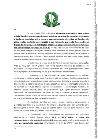 de:
a) que o Poder Público Municipal abstenha-se de retirar sem ordem
judicial famílias que ocupam imóveis públicos para fins de moradia, ressalvado
o desforço imediato, até o integral reassentamento de todas as famílias de
baixa renda, existente na ocupação a ser removida, provendo-lhes condições
dignas de moradia, com habitações próprias à ocupação humana, notadamente
nas comunidades referidas no item IV (ou seja, dotadas de rede completa de água
potável, rede completa de esgoto sanitário, rede completa de esgoto pluvial, rede de
energia elétrica residencial, iluminação pública em todo o assentamento e calçamento e
pavimentação das vias públicas). Caso a medida já tenha sido executada, requer ainda
indenização pelos danos materiais e morais causados;
b) determinar a ré que se abstenham de demolir quaisquer construção,
finda ou não, sem ordem judicial, bem como recolher materiais de construção de
possuidores ou proprietários de imóveis localizados em áreas públicas/privadas, sem
notificação prévia e processo regular, no qual se garanta a ampla defesa;
c) condenar a ré na obrigação de fazer, notadamente, a elaborar
previamente o cadastro social, para fins de moradia, de todas as famílias residentes de
forma irregular, nas ocupações em áreas públicas, antes de iniciar o processo tendente a
desocupá-la e a elaborar estudos e projetos específicos para a regularização fundiária, e,
na hipótese de estudo técnico especial desaconselhar a regularização fundiária de
interesse social, Reurb-S, total ou parcialmente que sejam elaborados projetos
alternativos de reassentamento de todas as famílias carentes a serem removidas,
concedendo a ré aos prazos de 01 (um) ano para os projetos e de 02 (dois) anos para a
fiel execução (regularização e ou reassentamento);
d) condenar os réus em danos morais coletivos, considerando a
gravidade dos fatos e a quantidade de atingidos, devendo este, ser suficiente para
desencorajá-lo a novos atos, o que se estima como razoável para reparar o mal
provocado, o valor de R$ 100,000,00 (cem mil reais);
e) Condenação do(a) promovido(a) ao pagamento de honorários
advocatícios a serem fixados entre 10% e 20% sobre o valor da
condenação/proveito econômico obtido OU sendo este valor irrisório, arbitramento de
valor por apreciação equitativa (cf. artigo 85, §2º e §8º do CPC/1512
) que deverão ser
12
Paraconferirooriginal,acesseositehttp://esaj.tjce.jus.br/pastadigital/pg/abrirConferenciaDocumento.do,informeoprocesso0123744-94.2017.8.06.0001ecódigo2A638F7.
Estedocumentoécópiadooriginal,assinadodigitalmenteporFRANCISCOELITONALBUQUERQUEMENESESeTribunaldeJusticadoEstadodoCeara,protocoladoem07/04/2017às08:46,sobonúmero01237449420178060001.
fls. 58
 
