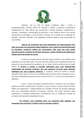 Destarte, não se trata de debate acadêmico sobre o direito à
posse/propriedade. Estamos diante de violações a diretos e garantias fundamentais
estabelecidas na carta política que fundamenta o Estado brasileiro, notadamente à
moradia, a liberdade, à preservação do domicílio, a não violência contra uma parcela
significativa da sociedade, a mais humilde e carente, que o Estado tem a obrigação de
proteger, preservar, defender e de estabelecer políticas públicas para preservação de
seus direitos.
Diga-se de passagem que esta ilegalidade nas desocupações tem
sido recorrente nas operações pelas Regionais com o apoio da Guarda Municipal
de Fortaleza, conforme relatos da comunidade, fato este que está sendo
apurado perante o Núcleo de Direitos Humanos e Ações Coletivas da Defensoria
Pública Geral do Estado do Ceará.
O direito à moradia pode ter diversos efeitos jurídicos, como adiante serão
analisados. No caso desta ação, uma das eficácias jurídicas que se pretende afirmar diz
respeito ao reconhecimento da existência de um dever jurídico-constitucional do Poder
Público de prover o acesso à moradia adequada para uma determinada
coletividade de pessoas carentes, que não possuem recursos para obterem
habitação por seus próprios esforços. O conteúdo mínimo do direito à moradia
adequada deve conter ao menos as condições básicas de bem-estar compatíveis com o
princípio da dignidade da pessoa humana, previsto no art. 1º, inciso III, da Constituição da
República.
Assim, a ação civil pública pretende afirmar a existência de uma eficácia
positiva do direito fundamental à moradia, da qual se extrai o dever jurídico do Poder
Público de proporcionar a implementação de condições mínimas de moradia adequada
para uma coletividade específica de pessoas carentes, que neste momento estão
submetidas a condições habitacionais incompatíveis com as exigências mínimas do
princípio constitucional da dignidade humana.
Em síntese, essa realidade deve ser analisada pelo julgador nas
demandas que envolvam o direito social à moradia coletiva.
Paraconferirooriginal,acesseositehttp://esaj.tjce.jus.br/pastadigital/pg/abrirConferenciaDocumento.do,informeoprocesso0123744-94.2017.8.06.0001ecódigo2A638F7.
Estedocumentoécópiadooriginal,assinadodigitalmenteporFRANCISCOELITONALBUQUERQUEMENESESeTribunaldeJusticadoEstadodoCeara,protocoladoem07/04/2017às08:46,sobonúmero01237449420178060001.
fls. 8
 
