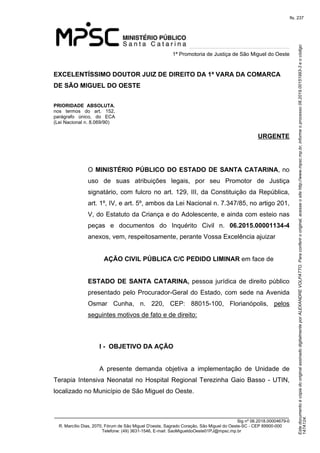 Este documento é cópia do original assinado digitalmente por ALEXANDRE VOLPATTO. Para conferir o original, acesse o site http://www.mpsc.mp.br, informe o processo 08.2019.00151993-3 e o código 
147A124. 
fls. 237
1ª Promotoria de Justiça de São Miguel do Oeste
_______________________________________________________________________________
Sig nº 06.2018.00004679-0
R. Marcílio Dias, 2070, Fórum de São Miguel D'oeste, Sagrado Coração, São Miguel do Oeste-SC - CEP 89900-000 
Telefone: (49) 3631-1546, E-mail: SaoMigueldoOeste01PJ@mpsc.mp.br
EXCELENTÍSSIMO DOUTOR JUIZ DE DIREITO DA 1ª VARA DA COMARCA
DE SÃO MIGUEL DO OESTE
PRIORIDADE ABSOLUTA, 
nos  termos  do  art.  152, 
parágrafo  único,  do  ECA 
(Lei Nacional n. 8.069/90)
URGENTE
O MINISTÉRIO PÚBLICO DO ESTADO DE SANTA CATARINA, no 
uso  de  suas  atribuições  legais,  por  seu  Promotor  de  Justiça 
signatário, com fulcro no art. 129, III, da Constituição da República, 
art. 1º, IV, e art. 5º, ambos da Lei Nacional n. 7.347/85, no artigo 201, 
V, do Estatuto da Criança e do Adolescente, e ainda com esteio nas 
peças  e  documentos  do  Inquérito  Civil  n.  06.2015.00001134-4 
anexos, vem, respeitosamente, perante Vossa Excelência ajuizar 
AÇÃO CIVIL PÚBLICA C/C PEDIDO LIMINAR em face de
ESTADO DE SANTA CATARINA, pessoa jurídica de direito público 
presentado pelo Procurador-Geral do Estado, com sede na Avenida 
Osmar  Cunha,  n.  220,  CEP:  88015-100,  Florianópolis,  pelos 
seguintes motivos de fato e de direito:
I - OBJETIVO DA AÇÃO
A  presente  demanda  objetiva  a  implementação  de  Unidade  de 
Terapia Intensiva Neonatal no Hospital Regional Terezinha Gaio Basso - UTIN, 
localizado no Município de São Miguel do Oeste. 
 