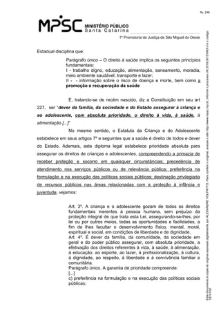 Este documento é cópia do original assinado digitalmente por ALEXANDRE VOLPATTO. Para conferir o original, acesse o site http://www.mpsc.mp.br, informe o processo 08.2019.00151993-3 e o código 
147A124. 
fls. 246
1ª Promotoria de Justiça de São Miguel do Oeste
Estadual disciplina que:
Parágrafo único – O direito á saúde implica os seguintes princípios 
fundamentais:
I  -  trabalho  digno,  educação,  alimentação,  saneamento,  moradia, 
meio ambiente saudável, transporte e lazer;
II  -    -  informação  sobre  o  risco  de  doença  e  morte,  bem como a 
promoção e recuperação da saúde
E,  tratando-se  de  recém  nascido,  diz  a  Constituição em seu art 
227,  ser “dever da família, da sociedade e do Estado assegurar à criança e
ao adolescente, com absoluta prioridade, o direito à vida, à saúde,  à 
alimentação [...]”
No  mesmo  sentido,  o  Estatuto  da  Criança  e  do  Adolescente 
estabelece em seus artigos 7º e seguintes que a saúde é direito de todos e dever 
do  Estado.  Ademais,  este  diploma  legal  estabelece  prioridade  absoluta  para 
assegurar os direitos de crianças e adolescentes, compreendendo a primazia de 
receber  proteção  e  socorro  em  quaisquer  circunstâncias;  precedência  de 
atendimento  nos  serviços  públicos  ou  de  relevância  pública;  preferência  na 
formulação e na execução das políticas sociais públicas; destinação privilegiada 
de  recursos  públicos  nas  áreas  relacionadas  com  a  proteção  à  infância  e 
juventude, vejamos:
Art.  3º.  A  criança  e  o  adolescente  gozam  de  todos  os  direitos 
fundamentais  inerentes  à  pessoa  humana,  sem  prejuízo  da 
proteção integral de que trata esta Lei, assegurando-se-lhes, por 
lei ou por outros meios, todas as oportunidades e facilidades, a 
fim  de  lhes  facultar  o  desenvolvimento  físico,  mental,  moral, 
espiritual e social, em condições de liberdade e de dignidade.
Art.  4º.  É  dever  da  família,  da  comunidade,  da  sociedade  em 
geral  e  do  poder  público  assegurar,  com  absoluta  prioridade,  a 
efetivação dos direitos referentes à vida, à saúde, à alimentação, 
à educação, ao esporte, ao lazer, à profissionalização, à cultura, 
à  dignidade,  ao  respeito,  à  liberdade  e  à  convivência  familiar  e 
comunitária.
Parágrafo único. A garantia de prioridade compreende:
[...]
c) preferência na formulação e na execução das políticas sociais 
públicas;
 