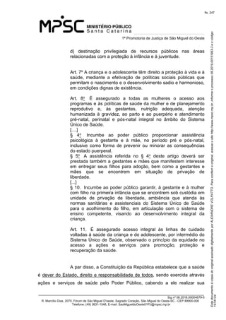 Este documento é cópia do original assinado digitalmente por ALEXANDRE VOLPATTO. Para conferir o original, acesse o site http://www.mpsc.mp.br, informe o processo 08.2019.00151993-3 e o código 
147A124. 
fls. 247
1ª Promotoria de Justiça de São Miguel do Oeste
_______________________________________________________________________________
Sig nº 06.2018.00004679-0
R. Marcílio Dias, 2070, Fórum de São Miguel D'oeste, Sagrado Coração, São Miguel do Oeste-SC - CEP 89900-000 
Telefone: (49) 3631-1546, E-mail: SaoMigueldoOeste01PJ@mpsc.mp.br
d)  destinação  privilegiada  de  recursos  públicos  nas  áreas 
relacionadas com a proteção à infância e à juventude.
Art. 7º A criança e o adolescente têm direito a proteção à vida e à 
saúde,  mediante  a  efetivação  de  políticas  sociais  públicas  que 
permitam o nascimento e o desenvolvimento sadio e harmonioso, 
em condições dignas de existência.
Art.  8o   É  assegurado  a  todas  as  mulheres  o  acesso  aos 
programas e às políticas de saúde da mulher e de planejamento 
reprodutivo  e,  às  gestantes,  nutrição  adequada,  atenção 
humanizada  à  gravidez,  ao  parto  e  ao  puerpério  e  atendimento 
pré-natal,  perinatal  e  pós-natal  integral  no  âmbito  do  Sistema 
Único de Saúde.                
[....]
§  4o   Incumbe  ao  poder  público  proporcionar  assistência 
psicológica  à  gestante  e  à  mãe,  no  período  pré  e  pós-natal, 
inclusive  como  forma  de  prevenir  ou  minorar  as  consequências 
do estado puerperal.              
§  5o   A  assistência  referida  no  §  4o  deste  artigo  deverá  ser 
prestada também a gestantes e mães que manifestem interesse 
em  entregar  seus  filhos  para  adoção,  bem  como  a  gestantes  e 
mães  que  se  encontrem  em  situação  de  privação  de 
liberdade.                
[...]
§ 10.  Incumbe ao poder público garantir, à gestante e à mulher 
com filho na primeira infância que se encontrem sob custódia em 
unidade  de  privação  de  liberdade,  ambiência  que  atenda  às 
normas  sanitárias  e  assistenciais  do  Sistema  Único  de  Saúde 
para  o  acolhimento  do  filho,  em  articulação  com  o  sistema  de 
ensino  competente,  visando  ao  desenvolvimento  integral  da 
criança.                  
Art.  11.   É  assegurado  acesso  integral  às  linhas  de  cuidado 
voltadas à saúde da criança e do adolescente, por intermédio do 
Sistema Único de Saúde, observado o princípio da equidade no 
acesso  a  ações  e  serviços  para  promoção,  proteção  e 
recuperação da saúde.  
A par disso, a Constituição da República estabelece que a saúde 
é dever do Estado, direito e responsabilidade de todos, sendo exercida através 
ações  e  serviços  de  saúde  pelo  Poder  Público,  cabendo  a  ele  realizar  sua 
 