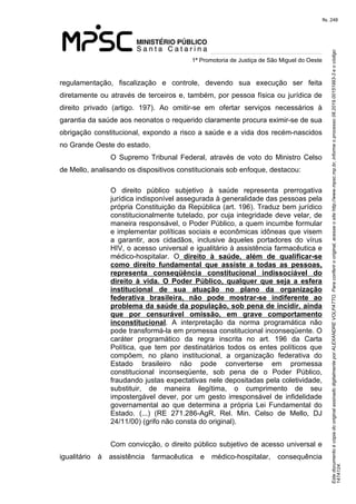 Este documento é cópia do original assinado digitalmente por ALEXANDRE VOLPATTO. Para conferir o original, acesse o site http://www.mpsc.mp.br, informe o processo 08.2019.00151993-3 e o código 
147A124. 
fls. 248
1ª Promotoria de Justiça de São Miguel do Oeste
regulamentação,  fiscalização  e  controle,  devendo  sua  execução  ser  feita 
diretamente ou através de terceiros e, também, por pessoa física ou jurídica de 
direito  privado  (artigo.  197).  Ao  omitir-se  em  ofertar  serviços  necessários  à 
garantia da saúde aos neonatos o requerido claramente procura eximir-se de sua 
obrigação constitucional, expondo a risco a saúde e a vida dos recém-nascidos 
no Grande Oeste do estado. 
O  Supremo  Tribunal  Federal,  através  de  voto do Ministro Celso 
de Mello, analisando os dispositivos constitucionais sob enfoque, destacou:
O  direito  público  subjetivo  à  saúde  representa  prerrogativa 
jurídica indisponível assegurada à generalidade das pessoas pela 
própria Constituição da República (art. 196). Traduz bem jurídico 
constitucionalmente tutelado, por cuja integridade deve velar, de 
maneira responsável, o Poder Público, a quem incumbe formular 
e implementar políticas sociais e econômicas idôneas que visem 
a  garantir,  aos  cidadãos,  inclusive  àqueles  portadores  do  vírus 
HIV, o acesso universal e igualitário à assistência farmacêutica e 
médico-hospitalar.  O direito à saúde, além de qualificar-se
como direito fundamental que assiste a todas as pessoas,
representa conseqüência constitucional indissociável do
direito à vida. O Poder Público, qualquer que seja a esfera
institucional de sua atuação no plano da organização
federativa brasileira, não pode mostrar-se indiferente ao
problema da saúde da população, sob pena de incidir, ainda
que por censurável omissão, em grave comportamento
inconstitucional.  A  interpretação  da  norma  programática  não 
pode transformá-la em promessa constitucional inconseqüente. O 
caráter  programático  da  regra  inscrita  no  art.  196  da  Carta 
Política,  que  tem  por  destinatários  todos  os  entes  políticos  que 
compõem,  no  plano  institucional,  a  organização  federativa  do 
Estado  brasileiro  não  pode  converterse  em  promessa 
constitucional  inconseqüente,  sob  pena  de  o  Poder  Público, 
fraudando justas expectativas nele depositadas pela coletividade, 
substituir,  de  maneira  ilegítima,  o  cumprimento  de  seu 
impostergável  dever,  por  um  gesto  irresponsável de infidelidade 
governamental  ao  que  determina  a  própria  Lei  Fundamental  do 
Estado.  (...)  (RE  271.286-AgR,  Rel.  Min.  Celso  de  Mello,  DJ 
24/11/00) (grifo não consta do original).
Com convicção, o direito público subjetivo de acesso universal e 
igualitário  à  assistência  farmacêutica  e  médico-hospitalar,  consequência 
 