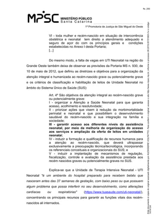 Este documento é cópia do original assinado digitalmente por ALEXANDRE VOLPATTO. Para conferir o original, acesse o site http://www.mpsc.mp.br, informe o processo 08.2019.00151993-3 e o código 
147A124. 
fls. 250
1ª Promotoria de Justiça de São Miguel do Oeste
VI - toda mulher e recém-nascido em situação de intercorrência 
obstétrica  e  neonatal    tem  direito  a  atendimento  adequado  e 
seguro  de  açor  do  com  os  princípios  gerais  e    condições 
estabelecidas no Anexo I desta Portaria; 
[...]
Do mesmo modo, a falta de vagas em UTI Neonatal na região do 
Grande Oeste também deixa de observar as previsões da Portaria MS n. 930, de 
10 de maio de 2012, que definiu as diretrizes e objetivos para a organização da 
atenção integral e humanizada ao recém-nascido grave ou potencialmente grave 
e  os  critérios  de  classificação  e  habilitação  de  leitos  de  Unidade  Neonatal  no 
âmbito do Sistema Único de Saúde (SUS):
Art. 4º São objetivos da atenção integral ao recém-nascido grave 
ou potencialmente grave:
I  -  organizar  a  Atenção  a  Saúde  Neonatal  para  que  garanta 
acesso, acolhimento e resolutividade;
II  -  priorizar  ações  que  visem  à  redução  da  morbimortalidade 
perinatal  e  neonatal  e  que  possibilitem  o  desenvolvimento 
saudável  do  recém-nascido  e  sua  integração  na  família  e 
sociedade;
III - garantir acesso aos diferentes níveis da assistência
neonatal, por meio da melhoria da organização do acesso
aos serviços e ampliação da oferta de leitos em unidades
neonatal;
IV - induzir a formação e qualificação de recursos humanos para 
a  atenção  ao  recém-nascido,  que  deverá  ultrapassar 
exclusivamente a preocupação técnica/tecnológica, incorporando 
os referenciais conceituais e organizacionais do SUS; e
V  -  induzir  a  implantação  de  mecanismos  de  regulação, 
fiscalização,  controle  e  avaliação  da  assistência  prestada  aos 
recém nascidos graves ou potencialmente graves no SUS.
Explica-se  que  a  Unidade  de  Terapia  Intensiva  Neonatal  -  UTI 
Neonatal  "é  um  ambiente  do  hospital  preparado  para  recebem  bebês  que 
nasceram antes das 37 semanas de gestação, com baixo peso ou que possuem 
algum  problema  que  possa  interferir  no  seu  desenvolvimento,  como  alterações 
cardíacas  ou  respiratórias"  (https://www.tuasaude.com/uti-neonatal/), 
concentrando  os  principais  recursos  para  garantir  as  funções  vitais  dos  recém-
nascidos ali internados.
 