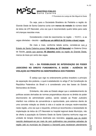 Este documento é cópia do original assinado digitalmente por ALEXANDRE VOLPATTO. Para conferir o original, acesse o site http://www.mpsc.mp.br, informe o processo 08.2019.00151993-3 e o código 
147A124. 
fls. 252
1ª Promotoria de Justiça de São Miguel do Oeste
Ou  seja,  para  a  Sociedade  Brasileira  de  Pediatria  a  região  do 
Grande Oeste de Santa Catarina conta com menos da metade do número ideal 
de leitos de UTI Neonatal, uma vez que é recomendado quatro leitos para cada 
mil crianças nascidas vivas. 
Considerando o total de nascimentos na região  – 10.913 – e as 
vagas ofertadas – dezoito – verifica-se um déficit de 22 (vinte e duas) vagas. 
De  mais  a  mais,  conforme  tabela  acima,  constata-se  que  o 
Estado de Santa Catarina possui 144 leitos de UTI Neonatal no Sistema Único 
de  Saúde,  sendo  que  apenas  18 (dezoito)  estão  na  região  do  Grande  Oeste, 
menos de treze por cento das vagas.
VI.3. – DA POSSIBILIDADE DE INTERVENÇÃO DO PODER
JUDICIÁRIO NO DIREITO FUNDAMENTAL À SAÚDE – AUSÊNCIA DE
VIOLAÇÃO AO PRINCÍPIO DA INDEPENDÊNCIA DOS PODERES
É cediço que vige no ordenamento jurídico brasileiro o princípio 
da separação dos poderes, o qual é estabelecido no artigo 2º da Constituição da 
República  Federativa  do  Brasil  e  é  considerado  uma  das  bases  do  Estado 
Democrático de Direito.
Entretanto, não cabe ao Estado alegar que o estabelecimento de 
políticas sociais derivadas de normas programáticas situa-se no âmbito do poder 
discricionário  do  administrador  público,  sendo  vedado  ao  Poder  Judiciário 
interferir  nos  critérios  de  conveniência  e  oportunidade,  pois  estamos  diante  de 
uma  concreta  violação ao direito à vida e à saúde de crianças recém-nascidas 
nesta região, uma vez que o requerido, embora já reconhecida a necessidade de 
implantação de leitos de UTI Neonatal no hospital regional deste Município, não 
de oferta à população do Extremo Oeste de Santa Catarina nenhuma vaga em 
unidade  de  terapia  intensiva  destinada  aos  neonatos,  exigindo  que  os  recém 
nascido  desloquem-se  por  mais  de  cem  quilômetros  nas  precárias  estradas  da 
região  (até  os  município  de  Chapecó  e  Xanxerê)  para  receberam  atendimento 
 