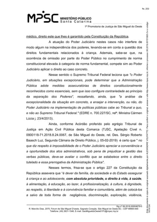 Este documento é cópia do original assinado digitalmente por ALEXANDRE VOLPATTO. Para conferir o original, acesse o site http://www.mpsc.mp.br, informe o processo 08.2019.00151993-3 e o código 
147A124. 
fls. 253
1ª Promotoria de Justiça de São Miguel do Oeste
_______________________________________________________________________________
Sig nº 06.2018.00004679-0
R. Marcílio Dias, 2070, Fórum de São Miguel D'oeste, Sagrado Coração, São Miguel do Oeste-SC - CEP 89900-000 
Telefone: (49) 3631-1546, E-mail: SaoMigueldoOeste01PJ@mpsc.mp.br
médico, direito este que lhes é garantido pela Constituição da República. 
A  atuação  do  Poder  Judiciário  nestes  casos  não  interfere  de 
modo algum na independência dos poderes, levando-se em conta a questão dos 
direitos  fundamentais  relacionados  à  criança.  Ademais,  sabe-se  que,  na 
ocorrência  de  omissão  por  parte  do  Poder  Público  no  cumprimento  de  norma 
constitucional elevada à categoria de norma fundamental, compete sim ao Poder 
Judiciário aplicar o direito ao caso concreto.
Nesse sentido o Supremo Tribunal Federal leciona que "o Poder 
Judiciário,  em  situações  excepcionais,  pode  determinar  que  a  Administração 
Pública  adote  medidas  assecuratórias  de  direitos  constitucionalmente 
reconhecidos como essenciais, sem que isso configure contrariedade ao princípio 
da  separação  dos  Poderes",  ressaltando,  ainda,  que  "a  análise  da 
excepcionalidade da situação em concreto, a ensejar a intervenção, ou não, do 
Poder Judiciário na implementação de políticas públicas cabe ao Tribunal a quo, 
e não ao Supremo Tribunal Federal." (EDRE n. 700.227/SC, relª. Ministra Cármen 
Lúcia j. 23/4/2013).
Ainda,  conforme  Acórdão  proferido  pelo  egrégio  Tribunal  de 
Justiça  em  Ação  Civil  Pública  desta  Comarca  (TJSC,  Apelação  Cível  n. 
0900118-71.2018.8.24.0067, de São Miguel do Oeste, rel. Des. Sérgio Roberto 
Baasch Luz, Segunda Câmara de Direito Público, j. 05-02-2019)  é certo que " no 
que diz respeito à impossibilidade de o Poder Judiciário apreciar a conveniência e 
a  oportunidade  dos  atos  administrativos,  sob  pena  de  prejudicar  a  gestão  das 
verbas  públicas,  deve-se  avaliar  o  conflito  que  se  estabelece  entre  o  direito 
tutelado e essa prerrogativa da Administração Pública".
Nesses  termos,  frisa-se  que  o  artigo  227  da  Constituição  da 
República assevera que “é dever da família, da sociedade e do Estado assegurar 
à criança e ao adolescente, com absoluta prioridade, o direito à vida, à saúde, 
à alimentação, à educação, ao lazer, à profissionalização, à cultura, à dignidade, 
ao respeito, à liberdade e à convivência familiar e comunitária, além de colocá-los 
a  salvo  de  toda  forma  de    negligência,  discriminação,  exploração,  violência, 
 