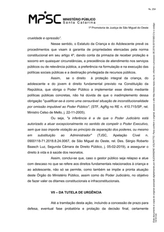 Este documento é cópia do original assinado digitalmente por ALEXANDRE VOLPATTO. Para conferir o original, acesse o site http://www.mpsc.mp.br, informe o processo 08.2019.00151993-3 e o código 
147A124. 
fls. 254
1ª Promotoria de Justiça de São Miguel do Oeste
crueldade e opressão”.
Nesse sentido, o Estatuto da Criança e do Adolescente prevê os 
procedimentos  que  visam  à  garantia  de  propriedades  elencadas  pela  norma 
constitucional em seu artigo 4º, dando conta da primazia de receber proteção e 
socorro em quaisquer circunstâncias, a precedência de atendimento nos serviços 
públicos ou de relevância pública, a preferência na formulação e na execução das 
políticas sociais públicas e a destinação privilegiada de recursos públicos. 
Assim,    se  o  direito    à  proteção  integral  da  criança,  do 
adolescente  e  do  jovem  é  direito  fundamental  previsto  na  Constituição  da 
República,  que  obriga  o  Poder  Público  a  implementar  esse  direito  mediante 
políticas  públicas  concretas,  não  há  dúvida  de  que  o  inadimplemento  dessa 
obrigação "qualificar-se-á como uma censurável situação de inconstitucionalidade 
por omissão imputável ao Poder Público". (STF, AgRg no RE n. 410.715/SP, rel. 
Ministro Celso de Mello, j. 22-11-2005).
Ou  seja,  "a  inferência  é  a  de  que  o  Poder  Judiciário  está 
autorizado a atuar excepcionalmente no sentido de compelir o Poder Executivo, 
sem que isso importe violação ao princípio da separação dos poderes, ou mesmo 
em  substituição  ao  Administrador"  (TJSC,  Apelação  Cível  n. 
0900118-71.2018.8.24.0067, de São Miguel do Oeste, rel. Des. Sérgio Roberto 
Baasch Luz, Segunda Câmara de Direito Público, j. 05-02-2019), a assegurar o 
direito à vida e à saúde dos neonatos.
Assim, conclui-se que, caso o gestor público seja relapso e atue 
com descaso no que se refere aos direitos fundamentais relacionados à criança e 
ao  adolescente,  não  só  se  permite,  como  também  se  impõe  a  pronta  atuação 
deste Órgão do Ministério Público, assim como do Poder Judiciário, no objetivo 
de fazer valer os ditames constitucionais e infraconstitucionais.
VII – DA TUTELA DE URGÊNCIA
Até a tramitação desta ação, incluindo a concessão de prazo para 
defesa,  eventual  fase  probatória  e  prolação  da  decisão  final,  certamente
 