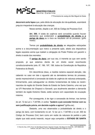 Este documento é cópia do original assinado digitalmente por ALEXANDRE VOLPATTO. Para conferir o original, acesse o site http://www.mpsc.mp.br, informe o processo 08.2019.00151993-3 e o código 
147A124. 
fls. 255
1ª Promotoria de Justiça de São Miguel do Oeste
_______________________________________________________________________________
Sig nº 06.2018.00004679-0
R. Marcílio Dias, 2070, Fórum de São Miguel D'oeste, Sagrado Coração, São Miguel do Oeste-SC - CEP 89900-000 
Telefone: (49) 3631-1546, E-mail: SaoMigueldoOeste01PJ@mpsc.mp.br
decorrerá certo lapso que, pela oferta de educação de má-qualidade, acarretará 
prejuízo irreparável à educação das crianças.
Nesse sentido, dispõe o art. 300 do Código de Processo Civil:
Art. 300. A  tutela  de  urgência  será  concedida  quando  houver 
elementos  que  evidenciem  a  probabilidade do direito e o
perigo de dano ou  o  risco  ao  resultado  útil  do  processo.  (grifo 
nosso)
Temos  por  probabilidade do direito  as  alegações  esboçadas 
acima  e  a  documentação  que  instrui  a  presente  ação,  aliado  aos  dispositivos 
legais expostos acima que tutelam a obrigação do Poder Público em garantir o 
direito à saúde dos neonatos.
O  perigo de dano,  por  sua  vez,  é  inerente  ao  que  vem  sendo 
proposto,  já  que  estamos  diante  de  um  direito  social  reconhecido 
constitucionalmente (arts. 6º, 196, 197, 198, todos da Constituição da República 
Federativa do Brasil).
Em  decorrência  disso,  a  medida  reclama  especial  atenção,  não 
cabendo  no  caso  em  tela  o  aguardo  até  os  derradeiros  termos  do  processo, 
sendo imprescindível a concessão da tutela de urgência de natureza antecipada, 
liminarmente,  para  salvaguardar  os  direitos  fundamentais  de  todas  os  recém-
nascidos da região do Grande Oeste do Estado de Santa Catarina, uma vez que 
as UTI Neonatais de Chapecó e Xanxerê, que atualmente atendem a demanda 
também da região Extremo Oeste, estão sempre com capacidade de ocupação 
máxima. 
Por conseguinte, é de rigor a concessão de liminar, nos termos 
do art. 12 da Lei n. 7.347/85, in verbis: "poderá o juiz conceder liminar com ou
sem justificação prévia, em decisão sujeita a agravo" (grifou-se).
Destarte,  uma  vez  observados  a  probabilidade  de  direito  e  o 
perigo de dano, com fundamento no art. 12 da Lei n. 7.347/85 e no art. 300 do 
Código  de  Processo  Civil,  bem  como  em  razão  da  natureza  do  pedido  e  pelo 
objeto  que  está  sendo  tratando,  requer seja compelido o ESTADO DE SANTA
 