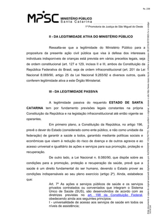 Este documento é cópia do original assinado digitalmente por ALEXANDRE VOLPATTO. Para conferir o original, acesse o site http://www.mpsc.mp.br, informe o processo 08.2019.00151993-3 e o código 
147A124. 
fls. 238
1ª Promotoria de Justiça de São Miguel do Oeste
II - DA LEGITIMIDADE ATIVA DO MINISTÉRIO PÚBLICO
Ressalta-se  que  a  legitimidade  do  Ministério  Público  para  a 
propositura  da  presente  ação  civil  pública  que  visa  à  defesa  dos  interesses 
individuais indisponíveis de crianças está prevista em vários preceitos legais, seja 
de ordem constitucional (art. 127 e 129, incisos II e III, ambos da Constituição da 
República Federativa do Brasil, seja de ordem infraconstitucional (art. 201 da Lei 
Nacional  8.069/90,  artigo  25  da  Lei  Nacional  9.265/92  e  diversos  outros,  quais 
conferem legitimidade ativa a este Órgão Ministerial.
III - DA LEGITIMIDADE PASSIVA
A  legitimidade  passiva  do  requerido  ESTADO DE SANTA
CATARINA tem  por  fundamento  previsões  legais  constantes  na  própria 
Constituição da República e na legislação infraconstitucional até então vigente se 
operantes.
Em  primeiro  plano,  a  Constituição  da  República,  no  artigo  196, 
prevê o dever do Estado (considerado como ente público, e não como unidade da 
federação)  de  garantir  a  saúde  a  todos,  garantido  mediante  políticas  sociais  e 
econômicas que visem à redução do risco de doença e de outros agravos e ao 
acesso universal e igualitário às ações e serviços para sua promoção, proteção e 
recuperação.
De  outro  lado,  a  Lei  Nacional  n. 8.080/90, que dispõe sobre as 
condições  para  a  promoção,  proteção  e  recuperação  da  saúde,  prevê  que  a 
saúde  é  um  direito  fundamental  do  ser  humano,  devendo  o  Estado  prover  as 
condições  indispensáveis  ao  seu  pleno  exercício  (artigo  2º).  Ainda,  estabelece 
que: 
Art.  7º  As  ações  e  serviços  públicos  de  saúde  e  os  serviços 
privados  contratados  ou  conveniados  que  integram  o  Sistema 
Único  de  Saúde  (SUS),  são  desenvolvidos  de  acordo  com  as 
diretrizes  previstas  no  art.  198  da  Constituição  Federal, 
obedecendo ainda aos seguintes princípios:
I - universalidade de acesso aos serviços de saúde em todos os 
níveis de assistência;
 