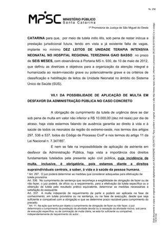 Este documento é cópia do original assinado digitalmente por ALEXANDRE VOLPATTO. Para conferir o original, acesse o site http://www.mpsc.mp.br, informe o processo 08.2019.00151993-3 e o código 
147A124. 
fls. 256
1ª Promotoria de Justiça de São Miguel do Oeste
CATARINA para que,  por meio de tutela initio litis, sob pena de restar inócua a 
prestação  jurisdicional  futura,  tendo  em  vista  a  já  existente  falta  de  vagas, 
implante  no  mínimo  DEZ LEITOS DE UNIDADE TERAPIA INTENSIVA
NEONATAL NO HOSPITAL REGIONAL TEREZINHA GAIO BASSO  no prazo 
de SEIS MESES, com observância à Portaria MS n. 930, de 10 de maio de 2012, 
que  definiu  as  diretrizes  e  objetivos  para  a  organização  da  atenção  integral  e 
humanizada  ao  recém-nascido grave ou potencialmente grave e os critérios de 
classificação e habilitação de leitos de Unidade Neonatal no âmbito do Sistema 
Único de Saúde (SUS).
VII.1 DA POSSIBILIDADE DE APLICAÇÃO DE MULTA EM
DESFAVOR DA ADMINISTRAÇÃO PÚBLICA NO CASO CONCRETO
A  obrigação  de  cumprimento  da  tutela de urgência deve se dar 
sob pena de multa em valor não inferior a R$ 10.000,00 (dez mil reais) por dia de 
atraso,  haja  vista  estarmos  falando  de  ausência  garantia  ao  direito  à  vida  e  à 
saúde de todos os neonatos da região do extremo-oeste, nos termos dos artigos 
6297, 536 e 537, todos do Código de Processo Civil e nos termos do artigo 11 da 
7Lei Nacional n. 7.347/85 .
E  nem  se  fale  na  impossibilidade  de  aplicação  de  astriente  em 
desfavor  da  Administração  Pública,  haja  vista  a  importância  dos  direitos 
fundamentais  tutelados  pela  presente  ação  civil  pública, cuja incidência de
multa, inclusive, é obrigatória, pois estamos diante a direitos
supraindividuais centrais, a saber, à vida e à saúde da pessoa humana.
6
Art. 297.  O juiz poderá determinar as medidas que considerar adequadas para efetivação da 
tutela provisória.
Art. 536.  No cumprimento de sentença que reconheça a exigibilidade de obrigação de fazer ou de 
não fazer, o juiz poderá, de ofício ou a requerimento, para a efetivação da tutela específica ou a 
obtenção  de  tutela  pelo  resultado  prático  equivalente,  determinar  as  medidas  necessárias  à 
satisfação do exequente.
Art.  537.   A  multa  independe  de  requerimento  da  parte  e  poderá  ser  aplicada  na  fase  de 
conhecimento,  em  tutela  provisória  ou  na  sentença,  ou  na  fase  de  execução,  desde  que  seja 
suficiente e compatível com a obrigação e que se determine prazo razoável para cumprimento do 
preceito.
7
 Art. 11. Na ação que tenha por objeto o cumprimento de obrigação de fazer ou não fazer, o juiz 
determinará o cumprimento da prestação da atividade devida ou a cessação da atividade nociva, sob pena 
de execução específica, ou de cominação de multa diária, se esta for suficiente ou compatível, 
independentemente de requerimento do autor.
 