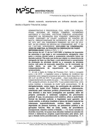 Este documento é cópia do original assinado digitalmente por ALEXANDRE VOLPATTO. Para conferir o original, acesse o site http://www.mpsc.mp.br, informe o processo 08.2019.00151993-3 e o código 
147A124. 
fls. 257
1ª Promotoria de Justiça de São Miguel do Oeste
_______________________________________________________________________________
Sig nº 06.2018.00004679-0
R. Marcílio Dias, 2070, Fórum de São Miguel D'oeste, Sagrado Coração, São Miguel do Oeste-SC - CEP 89900-000 
Telefone: (49) 3631-1546, E-mail: SaoMigueldoOeste01PJ@mpsc.mp.br
Mutatis  mutandis,  recentemente  em  brilhante  decisão  assim 
decidiu o Superior Tribunal de Justiça:
ADMINISTRATIVO  E  PROCESSUAL  CIVIL.  AÇÃO  CIVIL  PÚBLICA. 
IPHAN.  REFORMA  DE  PRÉDIO  TOMBADO.  PATRIMÔNIO 
HISTÓRICO  E  CULTURAL.  POLÍTICAS  PÚBLICAS  LEGISLADAS. 
PRINCÍPIO  DA  SEPARAÇÃO  DOS  PODERES.  OBRIGAÇÃO  DE 
FAZER.  CONTEMPT  OF  COURT.  AUSÊNCIA  DE  FIXAÇÃO  DE 
MULTA.  OBRIGATORIEDADE  DE  ASTREINTES.  ART.  461  DO  CPC 
DE  1973.  ART.  536,  PARÁGRAFO  PRIMEIRO,  DO  CPC  DE  2015. 
ART.  84  DO CÓDIGO DE DEFESA DO CONSUMIDOR. ART. 11 DA 
LEI  7.347/1985.  HONORÁRIOS.  EXCLUSÃO DA CONDENAÇÃO.
JUÍZO DE SIMETRIA. ALTERAÇÃO DA OBRIGAÇÃO DE FAZER.
IMPOSSIBILIDADE. SÚMULA 7/STJ. 1.. [...]
Nos termos do art. 11 da Lei 7.437/1985, a hipótese de imposição
de astreintes é ope legis e, em consequência, obrigatória, caso
paire a mínima dúvida sobre o acatamento voluntário futuro da
decisão judicial ("Na ação que tenha por objeto o a observância de
obrigação de fazer ou não fazer, o juiz determinará o cumprimento
da prestação da atividade devida ou a cessação da atividade
nociva, sob pena de execução específica, ou de cominação de
multa diária, se esta for suficiente ou compatível,
independentemente de requerimento do autor", grifo
acrescentado).
11.  Já  sob  a  égide  do  Código  de  Processo  Civil  -  tanto  o  revogado 
como  o  de  2015  -  o  legislador  previu  a  hipótese  de  incidência  das 
astreintes como categoria processual ope judicis. Assim dispunha o art. 
461, § 4º, do CPC de 1973: "O juiz poderá ... impor multa diária ao réu, 
independentemente de pedido do autor...". Na mesma linha segue o art. 
536, parágrafo primeiro, do atual CPC: "o juiz poderá determinar, entre 
outras  medidas,  a  imposição  de  multa"  (grifo  acrescentado).  12.  A
obrigatoriedade, como regra, da cominação de astreinte no
campo da Ação Civil Pública justifica-se inteiramente,
sobretudo pela natureza jurídica proeminente dos sujeitos,
dos direitos e dos bens protegidos em questão, além do
próprio conteúdo e extensão subjetiva do provimento
judicial. É que, no processo civil coletivo, afora a autoridade
formal da decisão judicial, o legislador quer garantir, de
modo estrito, a eficácia imediata e plena da tutela material de
interesses supraindividuais, muitos deles centrais à
dignidade da pessoa humana, ao patrimônio público e às
gerações futuras. Não se trata, então, de providência
excepcional, mesmo contra o Estado. [...] 13. Como narrado no
Acórdão recorrido, há quase duas décadas realizam-se estudos do
imóvel e elaboram-se projetos supervisionados pelo Iphan, sem
que o Estado tenha providenciado as reformas necessárias. 14. A 
 