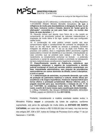 Este documento é cópia do original assinado digitalmente por ALEXANDRE VOLPATTO. Para conferir o original, acesse o site http://www.mpsc.mp.br, informe o processo 08.2019.00151993-3 e o código 
147A124. 
fls. 258
1ª Promotoria de Justiça de São Miguel do Oeste
Primeira Seção do STJ referendou o entendimento, no REsp Repetitivo 
1.474.665/RS  (Relator  Ministro  Benedito  Gonçalves),  de que a
infligência de multa pela desobediência à obrigação de fazer ou de
não fazer, inclusive contra o Estado, decorre do "poder geral de
efetivação", concedido ao juiz para fazer valer, no mundo dos
fatos, as suas decisões. [...]
15.  Havendo  indício  que  aponte  risco  futuro  de  o  réu  resistir  ao 
cumprimento  do  provimento  judicial  de  natureza  metaindividual,  a 
imposição  de  multa  diária  é  de  rigor,  quadro  mais  que  configurado 
nestes autos.
16.  A  condenação  do  ente  público  omisso  quanto  aos  seus 
compromissos  legais  e  constitucionais  tão  somente  na  obrigação  de 
fazer  ou  de  não  fazer  debilita  ou  esvazia  o  conteúdo  normativo 
instigador  de  eficácia  do  art.  11  da  Lei  da  Ação  Civil  Pública.  No 
processo  civil  coletivo,  deve  o  magistrado  definir  provimento  cogente 
assecuratório e indutor de obediência à sua decisão, individualizado ao 
caso  concreto,  que  se  prestará  para  realçar  -  em  face  do  réu 
recalcitrante  ou  simplesmente  contumaz  na  ilicitude  -  a  pretensão 
republicana  e  social  de  absoluto  cuidado  e  prioridade na salvaguarda 
de bens metaindividuais constitucional e legalmente amparados.
17. Especificamente quanto ao Estado-réu, saliente-se que
desrespeito, embaraço e negativa de cumprimento a decisão
judicial (contempt of court) por servidor público caracterizam, em
tese, improbidade administrativa, sem prejuízo de providências
sancionatórias em outros domínios do Direito, como o disciplinar,
o civil e o penal.
18. A determinação de astreintes, na presente demanda, que cuida
da proteção do patrimônio histórico e cultural, direito difuso por
excelência e de magna importância, mostra-se imprescindível para
tornar efetiva a prestação jurisdicional. Merece reforma, pois, o
julgado recorrido para que, reconhecida a violação do art. 11 da
Lei 7.437/1985, se estabeleça multa diária de R$ 1.000,00 (mil
reais), a partir de 6 (seis) meses após a publicação deste Acórdão.
[...] (REsp 1723590/RJ, Rel. Ministro HERMAN BENJAMIN, SEGUNDA 
TURMA, julgado em 08/05/2018, DJe 26/11/2018).
Portanto,  considerando  a  matéria  aventada  nestes  autos,  o 
Ministério  Público  requer  a  concessão  da  tutela  de  urgência,  conforme 
supracitado,  sob  pena  de  aplicação  de  multa  diária  ao  ESTADO DE SANTA
CATARINA, em valor não inferior a R$ 10.000,00 (dez mil reais), nos nos termos 
dos artigos 297, 536 e 537, todos do Código de Processo Civil e artigo 11 da Lei 
Nacional n. 7.347/85.
 