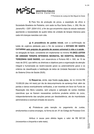 Este documento é cópia do original assinado digitalmente por ALEXANDRE VOLPATTO. Para conferir o original, acesse o site http://www.mpsc.mp.br, informe o processo 08.2019.00151993-3 e o código 
147A124. 
fls. 260
1ª Promotoria de Justiça de São Miguel do Oeste
f)  Para  fins  de  produção  de  prova,  a  expedição  de  ofício  à 
Sociedade Brasileira de Pediatria, com sede na Rua Santa Clara, n. 292, Rio de 
Janeiro/RJ - CEP: 22041-012, a fim de que encaminhe cópia do estudo realizado 
apontando a necessidade de quatro leitos de unidade de terapia intensiva para 
cada mil crianças nascidas com vida. 
g)  A procedência do pedido inicial,  com  a  confirmação  da 
tutela  de  urgência  pleiteada  para  o  fim  de  condenar  o ESTADO DE SANTA
CATARINA sem prejuízo da garantia de acesso universal à vida e à saúde , 
na obrigação de fazer, consistente em implementar no mínimo 10 (DEZ) LEITOS
DE UNIDADE TERAPIA INTENSIVA NEONATAL NO HOSPITAL REGIONAL
TEREZINHA GAIO BASSO, com  observância  à Portaria  MS  n.  930,  de  10  de 
maio de 2012, que definiu as diretrizes e objetivos para a organização da atenção 
integral  e  humanizada  ao  recém-nascido  grave  ou  potencialmente  grave  e  os 
critérios de classificação e habilitação de leitos de Unidade Neonatal no âmbito 
do Sistema Único de Saúde (SUS).
h) Requer-se, ainda, seja fixada multa diária  de no mínimo R$ 
10.000,00 (dez mil reais) por dia de descumprimento de sentença final, além de 
perdas e danos eventualmente verificados, a ser revertida em favor do Fundo de 
Reparação  dos  Bens  Lesados,  sem  prejuízo  a  aplicação  de  outras  medidas 
coercitivas  que  se  fizerem  necessárias  conforme  prudente  arbítrio  do  Juízo, 
independentemente das sanções penais por desobediência, ato de improbidade 
administrativa e eventual omissão de socorro;
e)  Protesta-se  pela  isenção  no  pagamento  de  custas, 
emolumentos e outros encargos, na forma do art. 91 do Código de Processo Civil;
Atribuo  à  causa  para  efeitos  legais  o  valor  de  R$  957,00 
(novecentos e cinquenta e sete reais).
 