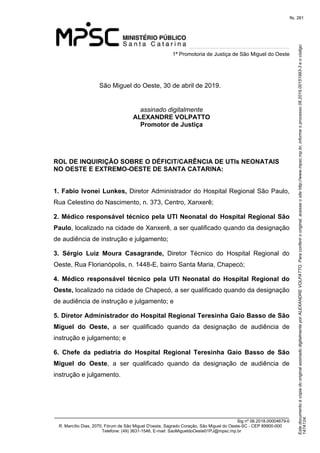 Este documento é cópia do original assinado digitalmente por ALEXANDRE VOLPATTO. Para conferir o original, acesse o site http://www.mpsc.mp.br, informe o processo 08.2019.00151993-3 e o código 
147A124. 
fls. 261
1ª Promotoria de Justiça de São Miguel do Oeste
_______________________________________________________________________________
Sig nº 06.2018.00004679-0
R. Marcílio Dias, 2070, Fórum de São Miguel D'oeste, Sagrado Coração, São Miguel do Oeste-SC - CEP 89900-000 
Telefone: (49) 3631-1546, E-mail: SaoMigueldoOeste01PJ@mpsc.mp.br
São Miguel do Oeste, 30 de abril de 2019.
assinado digitalmente
ALEXANDRE VOLPATTO
Promotor de Justiça
ROL DE INQUIRIÇÃO SOBRE O DÉFICIT/CARÊNCIA DE UTIs NEONATAIS
NO OESTE E EXTREMO-OESTE DE SANTA CATARINA:
1. Fabio Ivonei Lunkes, Diretor Administrador do Hospital Regional São Paulo, 
Rua Celestino do Nascimento, n. 373, Centro, Xanxerê; 
2. Médico responsável técnico pela UTI Neonatal do Hospital Regional São
Paulo, localizado na cidade de Xanxerê, a ser qualificado quando da designação 
de audiência de instrução e julgamento; 
3. Sérgio Luiz Moura Casagrande,  Diretor  Técnico  do  Hospital  Regional  do 
Oeste, Rua Florianópolis, n. 1448-E, bairro Santa Maria, Chapecó;
4. Médico responsável técnico pela UTI Neonatal do Hospital Regional do
Oeste, localizado na cidade de Chapecó, a ser qualificado quando da designação 
de audiência de instrução e julgamento; e 
5. Diretor Administrador do Hospital Regional Teresinha Gaio Basso de São
Miguel do Oeste,  a  ser  qualificado  quando  da  designação  de  audiência  de 
instrução e julgamento; e
6. Chefe da pediatria do Hospital Regional Teresinha Gaio Basso de São
Miguel do Oeste,  a  ser  qualificado  quando  da  designação  de  audiência  de 
instrução e julgamento.
 