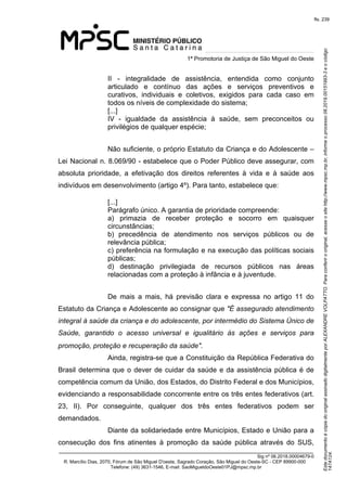 Este documento é cópia do original assinado digitalmente por ALEXANDRE VOLPATTO. Para conferir o original, acesse o site http://www.mpsc.mp.br, informe o processo 08.2019.00151993-3 e o código 
147A124. 
fls. 239
1ª Promotoria de Justiça de São Miguel do Oeste
_______________________________________________________________________________
Sig nº 06.2018.00004679-0
R. Marcílio Dias, 2070, Fórum de São Miguel D'oeste, Sagrado Coração, São Miguel do Oeste-SC - CEP 89900-000 
Telefone: (49) 3631-1546, E-mail: SaoMigueldoOeste01PJ@mpsc.mp.br
II  -  integralidade  de  assistência,  entendida  como  conjunto 
articulado  e  contínuo  das  ações  e  serviços  preventivos  e 
curativos,  individuais  e  coletivos,  exigidos  para  cada  caso  em 
todos os níveis de complexidade do sistema;
[...]
IV  -  igualdade  da  assistência  à  saúde,  sem  preconceitos  ou 
privilégios de qualquer espécie;
Não suficiente, o próprio Estatuto da Criança e do Adolescente – 
Lei Nacional n. 8.069/90 - estabelece que o Poder Público deve assegurar, com 
absoluta  prioridade,  a  efetivação  dos  direitos  referentes  à  vida  e  à  saúde  aos 
indivíduos em desenvolvimento (artigo 4º). Para tanto, estabelece que:
[...]
Parágrafo único. A garantia de prioridade compreende:
a)  primazia  de  receber  proteção  e  socorro  em  quaisquer 
circunstâncias;
b)  precedência  de  atendimento  nos  serviços  públicos  ou  de 
relevância pública;
c) preferência na formulação e na execução das políticas sociais 
públicas;
d)  destinação  privilegiada  de  recursos  públicos  nas  áreas 
relacionadas com a proteção à infância e à juventude. 
        
De  mais  a  mais,  há  previsão  clara  e  expressa  no  artigo  11  do 
Estatuto da Criança e Adolescente ao consignar que "É assegurado atendimento 
integral à saúde da criança e do adolescente, por intermédio do Sistema Único de 
Saúde,  garantido  o  acesso  universal  e  igualitário  às  ações  e  serviços  para 
promoção, proteção e recuperação da saúde".     
Ainda, registra-se que a Constituição da República Federativa do 
Brasil determina que o dever de cuidar da saúde e da assistência pública é de 
competência comum da União, dos Estados, do Distrito Federal e dos Municípios, 
evidenciando a responsabilidade concorrente entre os três entes federativos (art. 
23,  II).  Por  conseguinte,  qualquer  dos  três  entes  federativos  podem  ser 
demandados.
Diante da solidariedade entre Municípios, Estado e União para a 
consecução  dos  fins  atinentes  à  promoção  da  saúde  pública  através  do  SUS, 
 