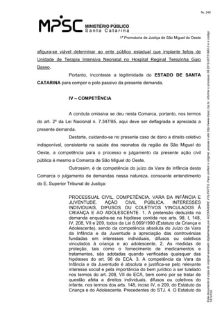 Este documento é cópia do original assinado digitalmente por ALEXANDRE VOLPATTO. Para conferir o original, acesse o site http://www.mpsc.mp.br, informe o processo 08.2019.00151993-3 e o código 
147A124. 
fls. 240
1ª Promotoria de Justiça de São Miguel do Oeste
afigura-se  viável  determinar  ao  ente  público  estadual  que  implante  leitos  de 
Unidade  de  Terapia  Intensiva  Neonatal  no  Hospital  Reginal  Terezinha  Gaio 
Basso.
Portanto,  inconteste  a  legitimidade  do  ESTADO DE SANTA
CATARINA para compor o polo passivo da presente demanda.
IV – COMPETÊNCIA
A conduta omissiva se deu nesta Comarca, portanto, nos termos 
do  art.  2º  da  Lei  Nacional n. 7.347/85, aqui deve ser deflagrada e apreciada a 
presente demanda.
Destarte, cuidando-se no presente caso de dano a direito coletivo 
indisponível,  consistente  na  saúde  dos  neonatos  da  região  de  São  Miguel  do 
Oeste,  a  competência  para  o  processo  e  julgamento  da  presente  ação  civil 
pública é mesmo a Comarca de São Miguel do Oeste.
Outrossim, é de competência do juízo da Vara de Infância desta 
Comarca  o  julgamento  de  demandas  nessa  natureza,  consoante  entendimento 
do E. Superior Tribunal de Justiça:
PROCESSUAL  CIVIL.  COMPETÊNCIA.  VARA  DA  INFÂNCIA  E 
JUVENTUDE.  AÇÃO  CIVIL  PÚBLICA.  INTERESSES 
INDIVIDUAIS,  DIFUSOS  OU  COLETIVOS  VINCULADOS  À 
CRIANÇA  E  AO  ADOLESCENTE.  1.  A  pretensão  deduzida  na 
demanda  enquadra-se  na  hipótese  contida  nos  arts.  98,  I,  148, 
IV, 208, VII e 209, todos da Lei 8.069/1990 (Estatuto da Criança e 
Adolescente), sendo da competência absoluta do Juízo da Vara 
da  Infância  e  da  Juventude  a  apreciação  das  controvérsias 
fundadas  em  interesses  individuais,  difusos  ou  coletivos 
vinculados  à  criança  e  ao  adolescente.  2.  As  medidas  de 
proteção,  tais  como  o  fornecimento  de  medicamentos  e 
tratamentos,  são  adotadas  quando  verificadas  quaisquer  das 
hipóteses  do  art.  98  do  ECA.  3.  A  competência  da  Vara  da 
Infância  e  da  Juventude  é  absoluta  e  justifica-se  pelo  relevante 
interesse social e pela importância do bem jurídico a ser tutelado 
nos termos do art. 208, VII do ECA, bem como por se tratar de 
questão  afeta  a  direitos  individuais,  difusos  ou  coletivos  do 
infante, nos termos dos arts. 148, inciso IV, e 209, do Estatuto da 
Criança e do Adolescente. Precedentes do STJ. 4. O Estatuto da 
 