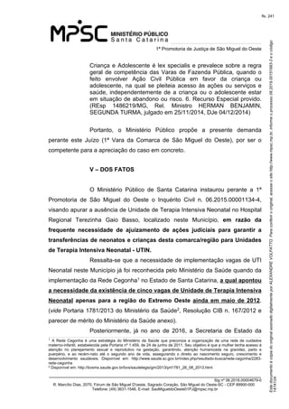 Este documento é cópia do original assinado digitalmente por ALEXANDRE VOLPATTO. Para conferir o original, acesse o site http://www.mpsc.mp.br, informe o processo 08.2019.00151993-3 e o código 
147A124. 
fls. 241
1ª Promotoria de Justiça de São Miguel do Oeste
_______________________________________________________________________________
Sig nº 06.2018.00004679-0
R. Marcílio Dias, 2070, Fórum de São Miguel D'oeste, Sagrado Coração, São Miguel do Oeste-SC - CEP 89900-000 
Telefone: (49) 3631-1546, E-mail: SaoMigueldoOeste01PJ@mpsc.mp.br
Criança e Adolescente é lex specialis e prevalece sobre a regra 
geral de competência das Varas de Fazenda Pública, quando o 
feito  envolver  Ação  Civil  Pública  em  favor  da  criança  ou 
adolescente,  na  qual  se  pleiteia  acesso às ações ou serviços e 
saúde, independentemente de a criança ou o adolescente estar 
em situação de abandono ou risco. 6. Recurso Especial provido. 
(REsp  1486219/MG,  Rel.  Ministro  HERMAN  BENJAMIN, 
SEGUNDA TURMA, julgado em 25/11/2014, DJe 04/12/2014)
Portanto,  o  Ministério  Público  propõe  a  presente  demanda 
perante  este  Juízo  (1ª  Vara  da  Comarca  de  São  Miguel  do  Oeste),  por  ser  o 
competente para a apreciação do caso em concreto.
V – DOS FATOS
O  Ministério  Público  de  Santa  Catarina  instaurou  perante  a  1ª 
Promotoria  de  São  Miguel  do  Oeste  o  Inquérito  Civil  n.  06.2015.00001134-4, 
visando apurar a ausência de Unidade de Terapia Intensiva Neonatal no Hospital 
Regional  Terezinha  Gaio  Basso,  localizado  neste  Município, em razão da
frequente necessidade de ajuizamento de ações judiciais para garantir a
transferências de neonatos e crianças desta comarca/região para Unidades
de Terapia Intensiva Neonatal - UTIN.
Ressalta-se que a necessidade de implementação vagas de UTI 
Neonatal neste Município já foi reconhecida pelo Ministério da Saúde quando da 
1implementação da Rede Cegonha  no Estado de Santa Catarina, a qual apontou
a necessidade da existência de cinco vagas de Unidade de Terapia Intensiva
Neonatal apenas para a região do Extremo Oeste ainda em maio de 2012. 
2(vide Portaria 1781/2013 do Ministério da Saúde , Resolução CIB n. 167/2012 e 
parecer de mérito do Ministério da Saúde anexo).
Posteriormente,  já  no  ano  de  2016,  a  Secretaria  de  Estado  da 
1
  A  Rede  Cegonha  é  uma  estratégia  do  Ministério  da  Saúde  que  preconiza  a  organização  de  uma  rede  de  cuidados 
materno-infantil, estabelecida pela Portaria nº 1.459, de 24 de junho de 2011. Seu objetivo é que a mulher tenha acesso à 
atenção  no  planejamento  sexual  e  reprodutivo  na  gestação,  garantindo,  atenção  humanizada  na  gravidez,  parto  e 
puerpério,  e  ao  recém-nato  até  o  segundo  ano  de  vida,  assegurando  o  direito  ao  nascimento  seguro,  crescimento  e 
desenvolvimento  saudáveis.  Disponível  em:  http://www.saude.sc.gov.br/index.php/resultado-busca/rede-cegonha/2283-
rede-cegonha
2
 Disponível em: http://bvsms.saude.gov.br/bvs/saudelegis/gm/2013/prt1781_26_08_2013.html
 