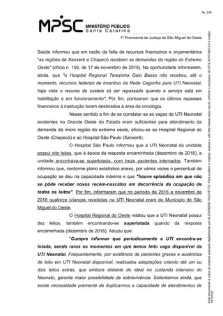 Este documento é cópia do original assinado digitalmente por ALEXANDRE VOLPATTO. Para conferir o original, acesse o site http://www.mpsc.mp.br, informe o processo 08.2019.00151993-3 e o código 
147A124. 
fls. 242
1ª Promotoria de Justiça de São Miguel do Oeste
Saúde informou que em razão da falta de recursos financeiros e orçamentários 
"as regiões de Xanxerê e Chapecó recebem as demandas da região do Extremo 
Oeste" (ofício n. 156, de 17 de novembro de 2016). Na oportunidade informaram, 
ainda,  que  "o  Hospital  Regional  Terezinha  Gaio  Basso  não  recebeu,  até  o 
momento, recursos federais de incentivo da Rede Cegonha para UTI Neonatal, 
haja  vista  o  recurso  de  custeio  só  ser  repassado  quando  o  serviço  está  em 
habilitação  e  em  funcionamento".  Por  fim,  pontuaram  que  os  últimos  repasses 
financeiros à instituição foram destinados à área da oncologia.
Nesse sentido a fim de se constatar se as vagas de UTI Neonatal 
existentes  no  Grande  Oeste  do  Estado  eram  suficientes  para  atendimento  da 
demanda da micro região do extremo oeste, oficiou-se ao Hospital Regional do 
Oeste (Chapecó) e ao Hospital São Paulo (Xanxerê).
O  Hospital  São  Paulo  informou  que a UTI Neonatal da unidade 
possui oito leitos, que à época da resposta encaminhada (dezembro de 2018), a 
unidade  encontrava-se  superlotada,  com  treze  pacientes  internados.  Também 
informou que, conforme plano estatístico anexo, por vários vezes o percentual de 
ocupação se deu na capacidade máxima e que "houve episódios em que não
se pôde receber novos recém-nascidos em decorrência da ocupação de
todos os leitos". Por fim, informaram que no período de 2016 a novembro de 
2018  quatorze  crianças  recebidas  na  UTI  Neonatal  eram  do  Município  de  São 
Miguel do Oeste. 
O Hospital Regional do Oeste relatou que a UTI Neonatal possui 
dez  leitos,  também  encontrando-se  superlotada  quando  da  resposta 
encaminhada (dezembro de 2018). Aduziu que: 
"Cumpre informar que periodicamente a UTI encontra-se
lotada, sendo raros os momentos em que temos leito vago disponível da
UTI Neonatal. Frequentemente, por existência de pacientes graves e ausências 
de  leito  em  UTI  Neonatal  disponível,  realizados  adaptações  criando  até  um  ou 
dois  leitos  extras,  que  embora  distante  do  ideal  no  cuidando  intensivo  do 
Neonato, garante maior possibilidade de sobrevivência. Salientamos ainda, que 
existe necessidade premente de duplicarmos a capacidade de atendimentos de 
 